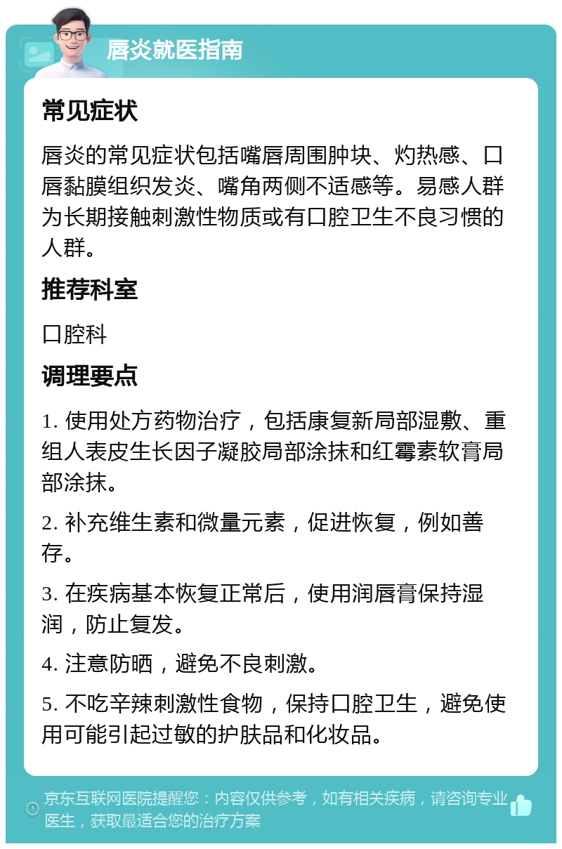 唇炎就医指南 常见症状 唇炎的常见症状包括嘴唇周围肿块、灼热感、口唇黏膜组织发炎、嘴角两侧不适感等。易感人群为长期接触刺激性物质或有口腔卫生不良习惯的人群。 推荐科室 口腔科 调理要点 1. 使用处方药物治疗，包括康复新局部湿敷、重组人表皮生长因子凝胶局部涂抹和红霉素软膏局部涂抹。 2. 补充维生素和微量元素，促进恢复，例如善存。 3. 在疾病基本恢复正常后，使用润唇膏保持湿润，防止复发。 4. 注意防晒，避免不良刺激。 5. 不吃辛辣刺激性食物，保持口腔卫生，避免使用可能引起过敏的护肤品和化妆品。