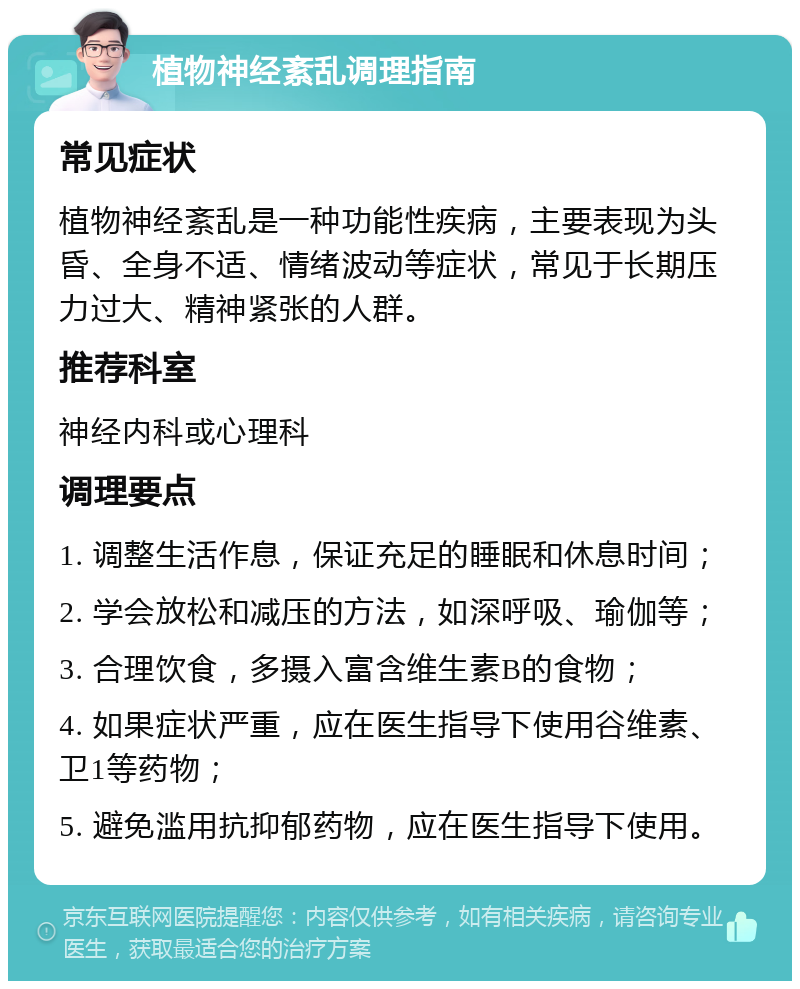 植物神经紊乱调理指南 常见症状 植物神经紊乱是一种功能性疾病，主要表现为头昏、全身不适、情绪波动等症状，常见于长期压力过大、精神紧张的人群。 推荐科室 神经内科或心理科 调理要点 1. 调整生活作息，保证充足的睡眠和休息时间； 2. 学会放松和减压的方法，如深呼吸、瑜伽等； 3. 合理饮食，多摄入富含维生素B的食物； 4. 如果症状严重，应在医生指导下使用谷维素、卫1等药物； 5. 避免滥用抗抑郁药物，应在医生指导下使用。