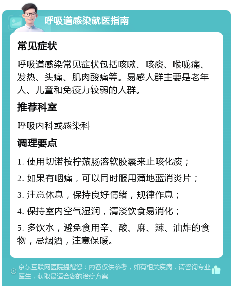 呼吸道感染就医指南 常见症状 呼吸道感染常见症状包括咳嗽、咳痰、喉咙痛、发热、头痛、肌肉酸痛等。易感人群主要是老年人、儿童和免疫力较弱的人群。 推荐科室 呼吸内科或感染科 调理要点 1. 使用切诺桉柠蒎肠溶软胶囊来止咳化痰； 2. 如果有咽痛，可以同时服用蒲地蓝消炎片； 3. 注意休息，保持良好情绪，规律作息； 4. 保持室内空气湿润，清淡饮食易消化； 5. 多饮水，避免食用辛、酸、麻、辣、油炸的食物，忌烟酒，注意保暖。