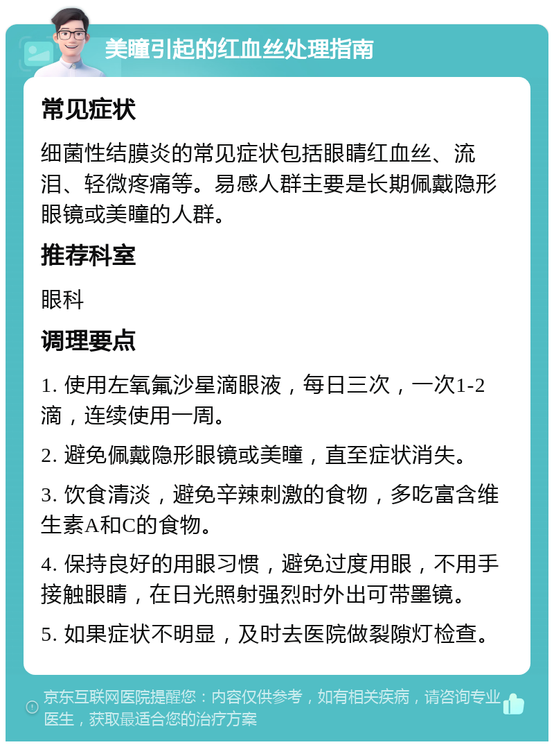 美瞳引起的红血丝处理指南 常见症状 细菌性结膜炎的常见症状包括眼睛红血丝、流泪、轻微疼痛等。易感人群主要是长期佩戴隐形眼镜或美瞳的人群。 推荐科室 眼科 调理要点 1. 使用左氧氟沙星滴眼液，每日三次，一次1-2滴，连续使用一周。 2. 避免佩戴隐形眼镜或美瞳，直至症状消失。 3. 饮食清淡，避免辛辣刺激的食物，多吃富含维生素A和C的食物。 4. 保持良好的用眼习惯，避免过度用眼，不用手接触眼睛，在日光照射强烈时外出可带墨镜。 5. 如果症状不明显，及时去医院做裂隙灯检查。