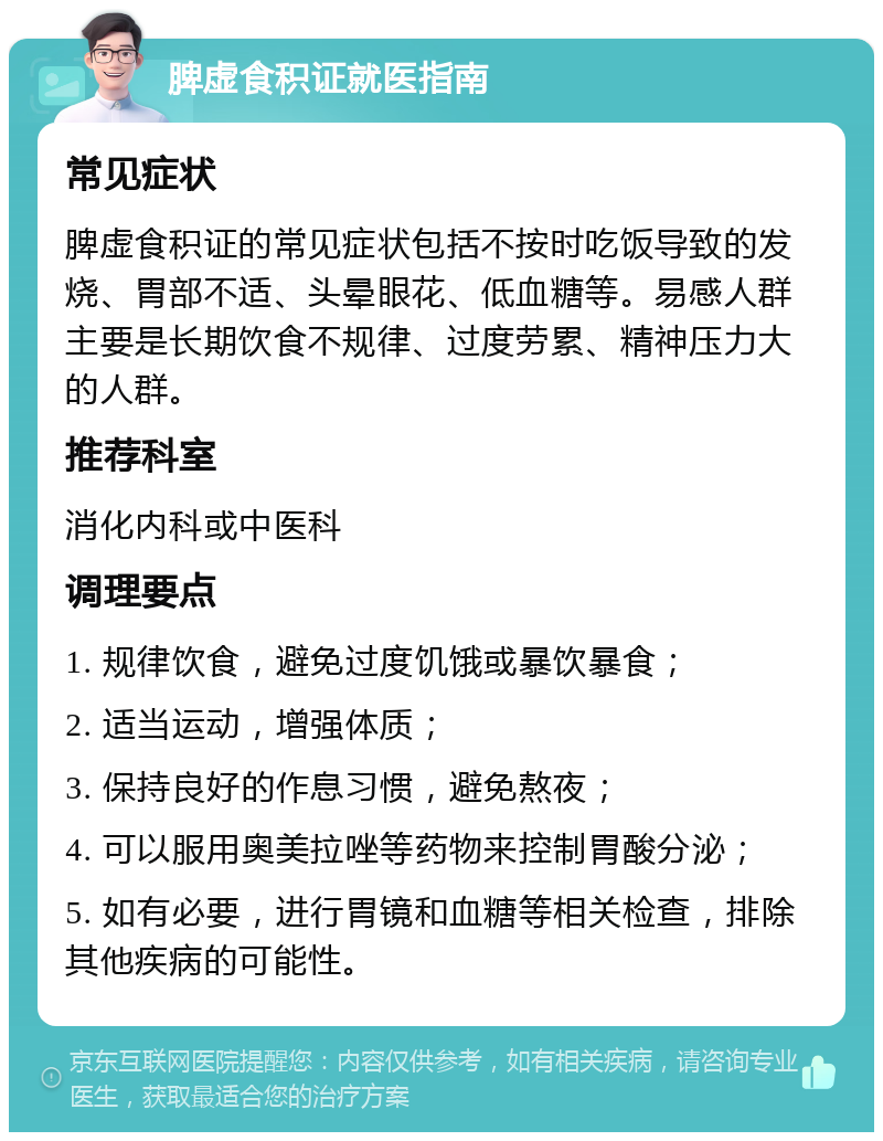 脾虚食积证就医指南 常见症状 脾虚食积证的常见症状包括不按时吃饭导致的发烧、胃部不适、头晕眼花、低血糖等。易感人群主要是长期饮食不规律、过度劳累、精神压力大的人群。 推荐科室 消化内科或中医科 调理要点 1. 规律饮食，避免过度饥饿或暴饮暴食； 2. 适当运动，增强体质； 3. 保持良好的作息习惯，避免熬夜； 4. 可以服用奥美拉唑等药物来控制胃酸分泌； 5. 如有必要，进行胃镜和血糖等相关检查，排除其他疾病的可能性。