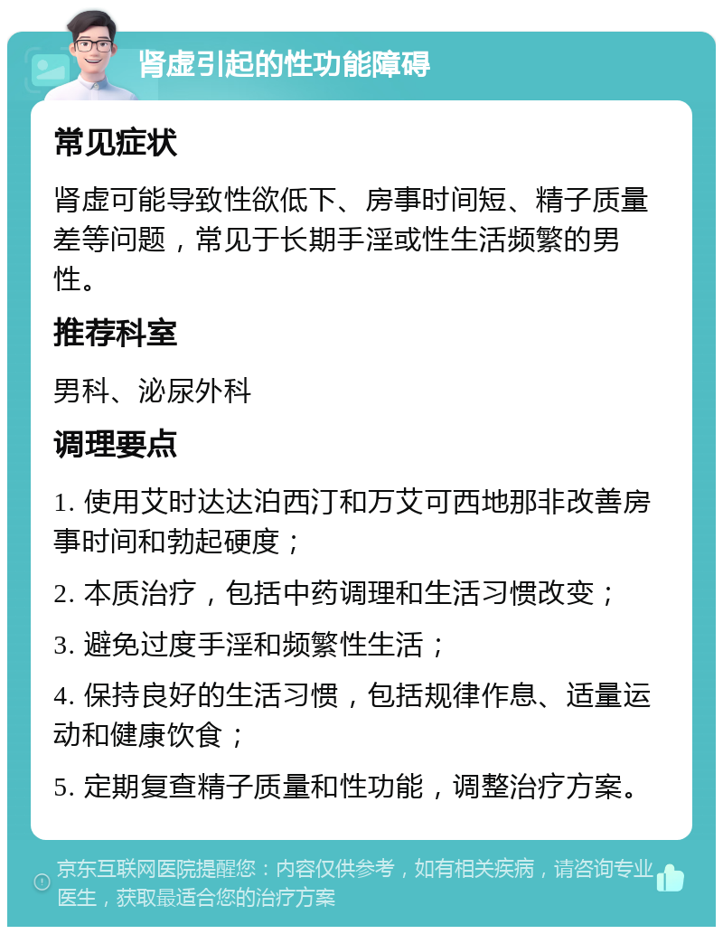 肾虚引起的性功能障碍 常见症状 肾虚可能导致性欲低下、房事时间短、精子质量差等问题，常见于长期手淫或性生活频繁的男性。 推荐科室 男科、泌尿外科 调理要点 1. 使用艾时达达泊西汀和万艾可西地那非改善房事时间和勃起硬度； 2. 本质治疗，包括中药调理和生活习惯改变； 3. 避免过度手淫和频繁性生活； 4. 保持良好的生活习惯，包括规律作息、适量运动和健康饮食； 5. 定期复查精子质量和性功能，调整治疗方案。