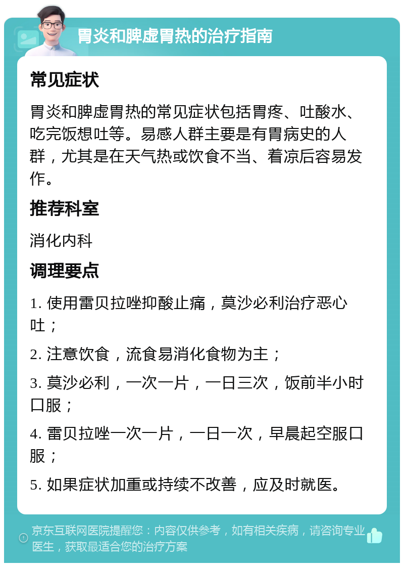 胃炎和脾虚胃热的治疗指南 常见症状 胃炎和脾虚胃热的常见症状包括胃疼、吐酸水、吃完饭想吐等。易感人群主要是有胃病史的人群，尤其是在天气热或饮食不当、着凉后容易发作。 推荐科室 消化内科 调理要点 1. 使用雷贝拉唑抑酸止痛，莫沙必利治疗恶心吐； 2. 注意饮食，流食易消化食物为主； 3. 莫沙必利，一次一片，一日三次，饭前半小时口服； 4. 雷贝拉唑一次一片，一日一次，早晨起空服口服； 5. 如果症状加重或持续不改善，应及时就医。