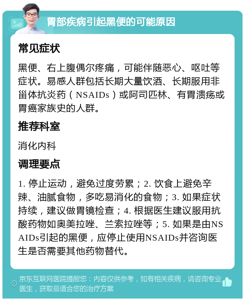 胃部疾病引起黑便的可能原因 常见症状 黑便、右上腹偶尔疼痛，可能伴随恶心、呕吐等症状。易感人群包括长期大量饮酒、长期服用非甾体抗炎药（NSAIDs）或阿司匹林、有胃溃疡或胃癌家族史的人群。 推荐科室 消化内科 调理要点 1. 停止运动，避免过度劳累；2. 饮食上避免辛辣、油腻食物，多吃易消化的食物；3. 如果症状持续，建议做胃镜检查；4. 根据医生建议服用抗酸药物如奥美拉唑、兰索拉唑等；5. 如果是由NSAIDs引起的黑便，应停止使用NSAIDs并咨询医生是否需要其他药物替代。