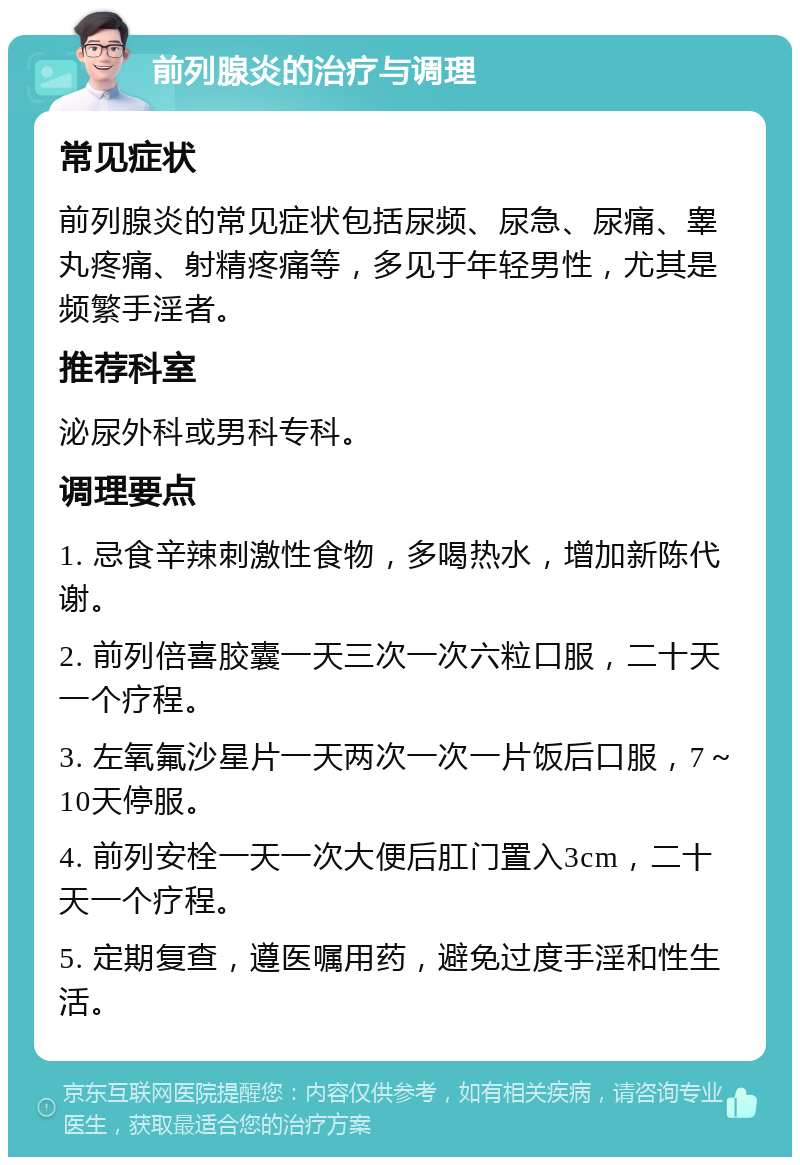 前列腺炎的治疗与调理 常见症状 前列腺炎的常见症状包括尿频、尿急、尿痛、睾丸疼痛、射精疼痛等，多见于年轻男性，尤其是频繁手淫者。 推荐科室 泌尿外科或男科专科。 调理要点 1. 忌食辛辣刺激性食物，多喝热水，增加新陈代谢。 2. 前列倍喜胶囊一天三次一次六粒口服，二十天一个疗程。 3. 左氧氟沙星片一天两次一次一片饭后口服，7～10天停服。 4. 前列安栓一天一次大便后肛门置入3cm，二十天一个疗程。 5. 定期复查，遵医嘱用药，避免过度手淫和性生活。