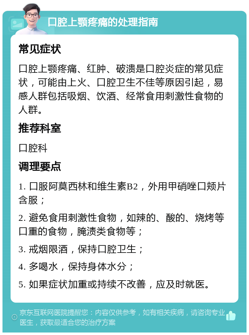 口腔上颚疼痛的处理指南 常见症状 口腔上颚疼痛、红肿、破溃是口腔炎症的常见症状，可能由上火、口腔卫生不佳等原因引起，易感人群包括吸烟、饮酒、经常食用刺激性食物的人群。 推荐科室 口腔科 调理要点 1. 口服阿莫西林和维生素B2，外用甲硝唑口颊片含服； 2. 避免食用刺激性食物，如辣的、酸的、烧烤等口重的食物，腌渍类食物等； 3. 戒烟限酒，保持口腔卫生； 4. 多喝水，保持身体水分； 5. 如果症状加重或持续不改善，应及时就医。