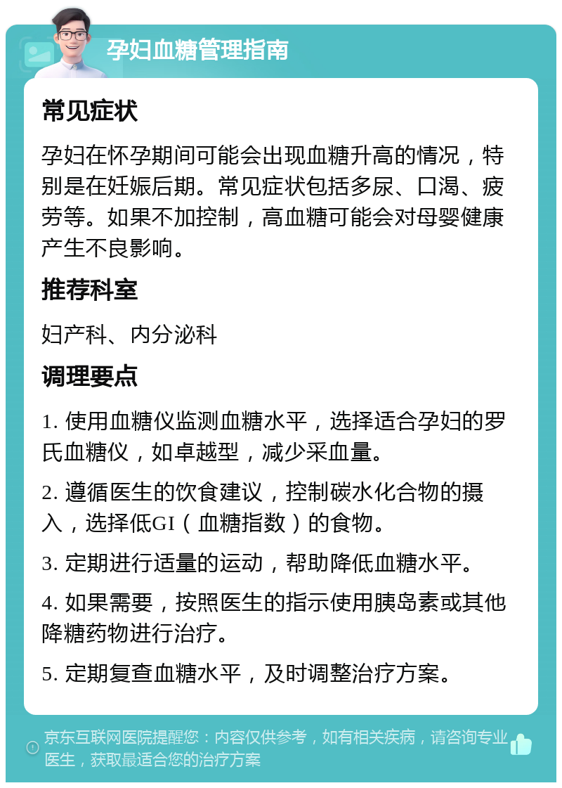 孕妇血糖管理指南 常见症状 孕妇在怀孕期间可能会出现血糖升高的情况，特别是在妊娠后期。常见症状包括多尿、口渴、疲劳等。如果不加控制，高血糖可能会对母婴健康产生不良影响。 推荐科室 妇产科、内分泌科 调理要点 1. 使用血糖仪监测血糖水平，选择适合孕妇的罗氏血糖仪，如卓越型，减少采血量。 2. 遵循医生的饮食建议，控制碳水化合物的摄入，选择低GI（血糖指数）的食物。 3. 定期进行适量的运动，帮助降低血糖水平。 4. 如果需要，按照医生的指示使用胰岛素或其他降糖药物进行治疗。 5. 定期复查血糖水平，及时调整治疗方案。