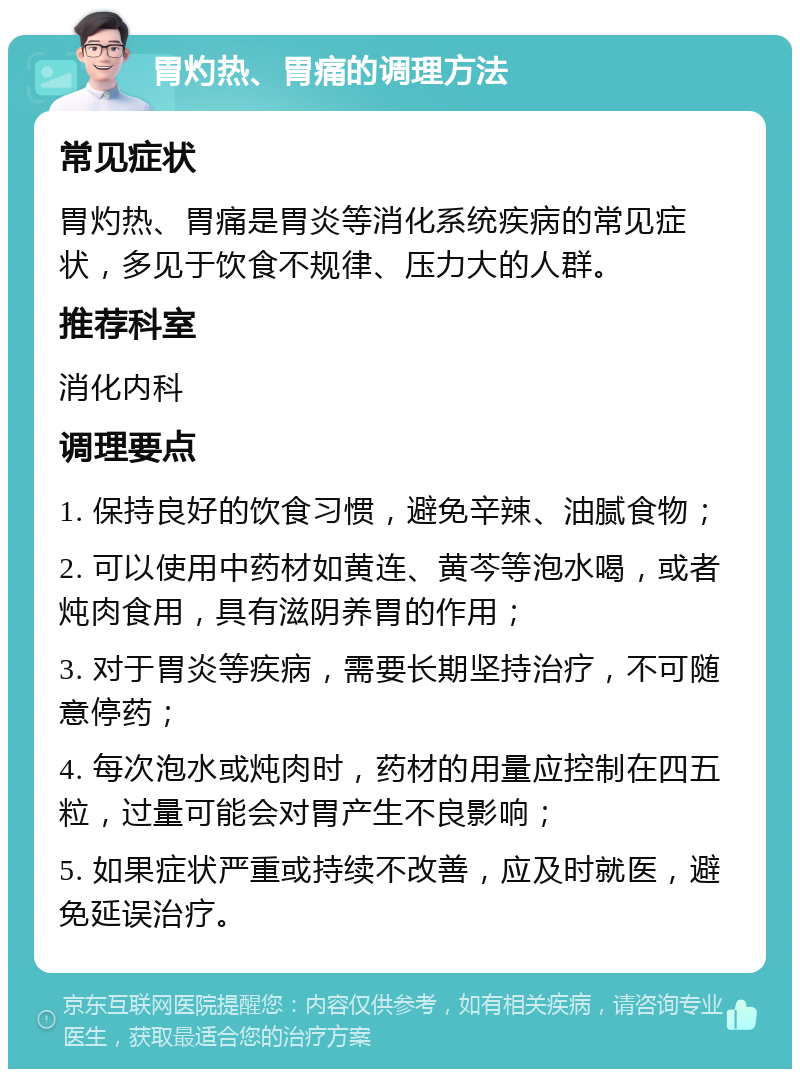 胃灼热、胃痛的调理方法 常见症状 胃灼热、胃痛是胃炎等消化系统疾病的常见症状，多见于饮食不规律、压力大的人群。 推荐科室 消化内科 调理要点 1. 保持良好的饮食习惯，避免辛辣、油腻食物； 2. 可以使用中药材如黄连、黄芩等泡水喝，或者炖肉食用，具有滋阴养胃的作用； 3. 对于胃炎等疾病，需要长期坚持治疗，不可随意停药； 4. 每次泡水或炖肉时，药材的用量应控制在四五粒，过量可能会对胃产生不良影响； 5. 如果症状严重或持续不改善，应及时就医，避免延误治疗。