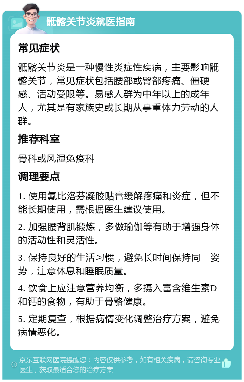 骶髂关节炎就医指南 常见症状 骶髂关节炎是一种慢性炎症性疾病，主要影响骶髂关节，常见症状包括腰部或臀部疼痛、僵硬感、活动受限等。易感人群为中年以上的成年人，尤其是有家族史或长期从事重体力劳动的人群。 推荐科室 骨科或风湿免疫科 调理要点 1. 使用氟比洛芬凝胶贴膏缓解疼痛和炎症，但不能长期使用，需根据医生建议使用。 2. 加强腰背肌锻炼，多做瑜伽等有助于增强身体的活动性和灵活性。 3. 保持良好的生活习惯，避免长时间保持同一姿势，注意休息和睡眠质量。 4. 饮食上应注意营养均衡，多摄入富含维生素D和钙的食物，有助于骨骼健康。 5. 定期复查，根据病情变化调整治疗方案，避免病情恶化。