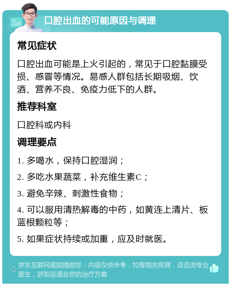 口腔出血的可能原因与调理 常见症状 口腔出血可能是上火引起的，常见于口腔黏膜受损、感冒等情况。易感人群包括长期吸烟、饮酒、营养不良、免疫力低下的人群。 推荐科室 口腔科或内科 调理要点 1. 多喝水，保持口腔湿润； 2. 多吃水果蔬菜，补充维生素C； 3. 避免辛辣、刺激性食物； 4. 可以服用清热解毒的中药，如黄连上清片、板蓝根颗粒等； 5. 如果症状持续或加重，应及时就医。