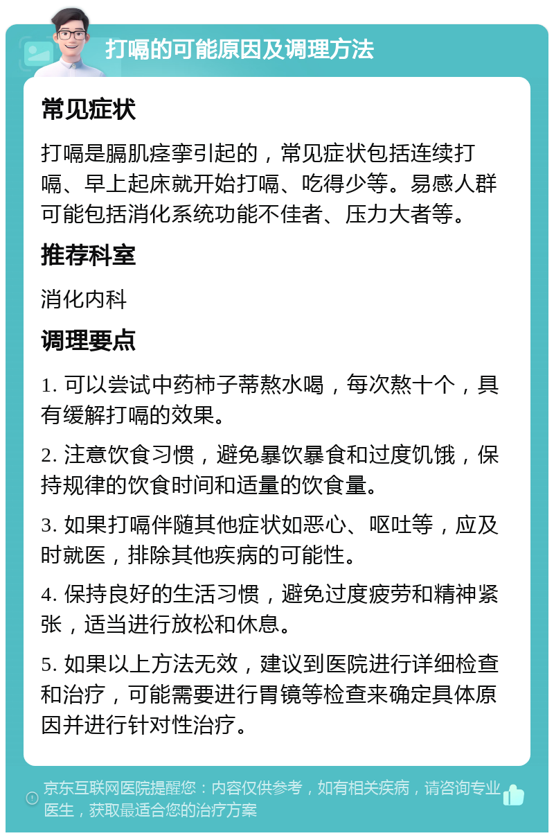 打嗝的可能原因及调理方法 常见症状 打嗝是膈肌痉挛引起的，常见症状包括连续打嗝、早上起床就开始打嗝、吃得少等。易感人群可能包括消化系统功能不佳者、压力大者等。 推荐科室 消化内科 调理要点 1. 可以尝试中药柿子蒂熬水喝，每次熬十个，具有缓解打嗝的效果。 2. 注意饮食习惯，避免暴饮暴食和过度饥饿，保持规律的饮食时间和适量的饮食量。 3. 如果打嗝伴随其他症状如恶心、呕吐等，应及时就医，排除其他疾病的可能性。 4. 保持良好的生活习惯，避免过度疲劳和精神紧张，适当进行放松和休息。 5. 如果以上方法无效，建议到医院进行详细检查和治疗，可能需要进行胃镜等检查来确定具体原因并进行针对性治疗。