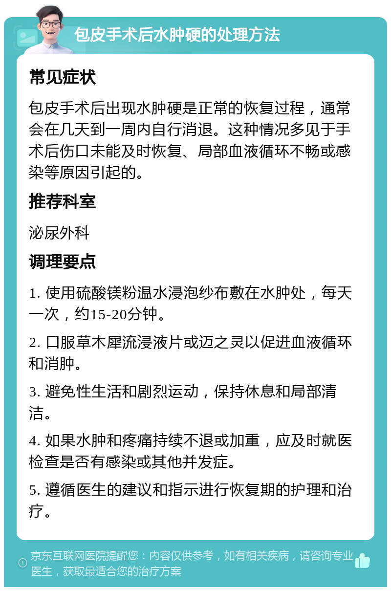 包皮手术后水肿硬的处理方法 常见症状 包皮手术后出现水肿硬是正常的恢复过程，通常会在几天到一周内自行消退。这种情况多见于手术后伤口未能及时恢复、局部血液循环不畅或感染等原因引起的。 推荐科室 泌尿外科 调理要点 1. 使用硫酸镁粉温水浸泡纱布敷在水肿处，每天一次，约15-20分钟。 2. 口服草木犀流浸液片或迈之灵以促进血液循环和消肿。 3. 避免性生活和剧烈运动，保持休息和局部清洁。 4. 如果水肿和疼痛持续不退或加重，应及时就医检查是否有感染或其他并发症。 5. 遵循医生的建议和指示进行恢复期的护理和治疗。