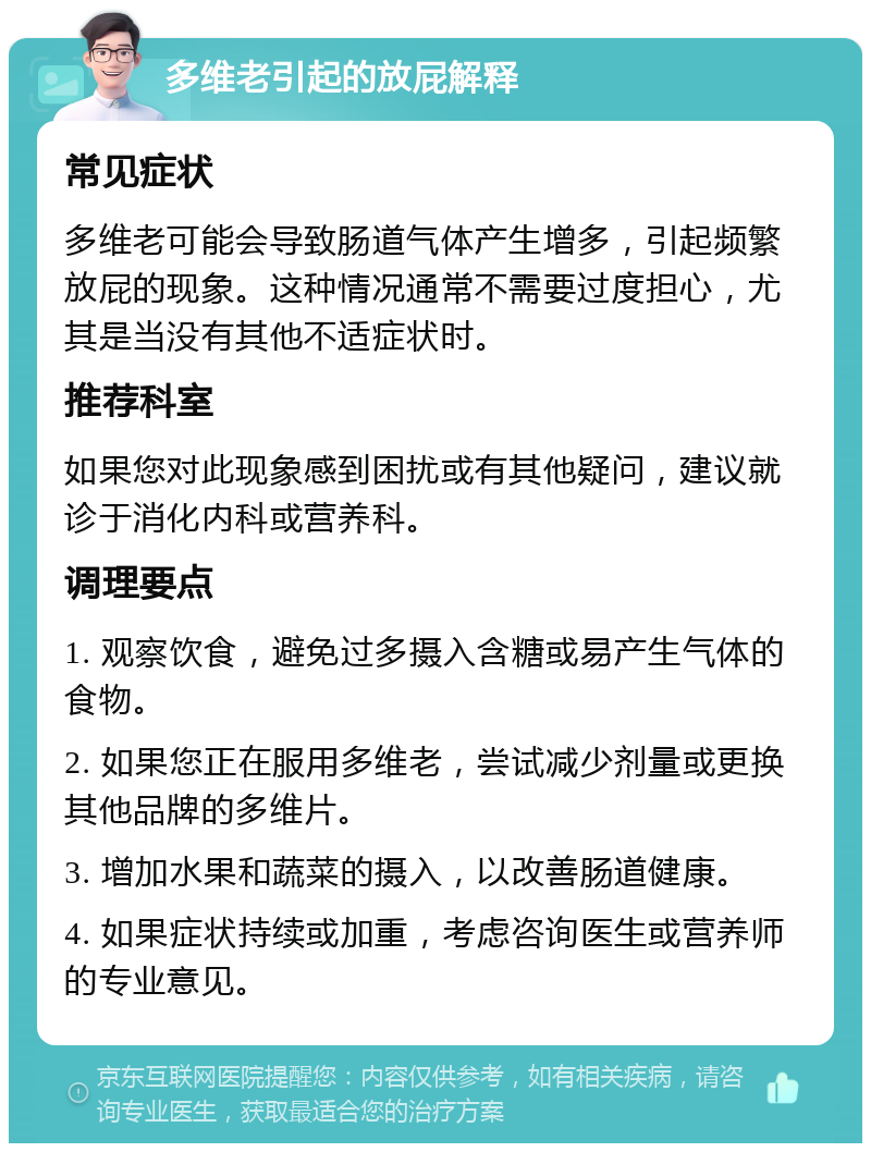 多维老引起的放屁解释 常见症状 多维老可能会导致肠道气体产生增多，引起频繁放屁的现象。这种情况通常不需要过度担心，尤其是当没有其他不适症状时。 推荐科室 如果您对此现象感到困扰或有其他疑问，建议就诊于消化内科或营养科。 调理要点 1. 观察饮食，避免过多摄入含糖或易产生气体的食物。 2. 如果您正在服用多维老，尝试减少剂量或更换其他品牌的多维片。 3. 增加水果和蔬菜的摄入，以改善肠道健康。 4. 如果症状持续或加重，考虑咨询医生或营养师的专业意见。