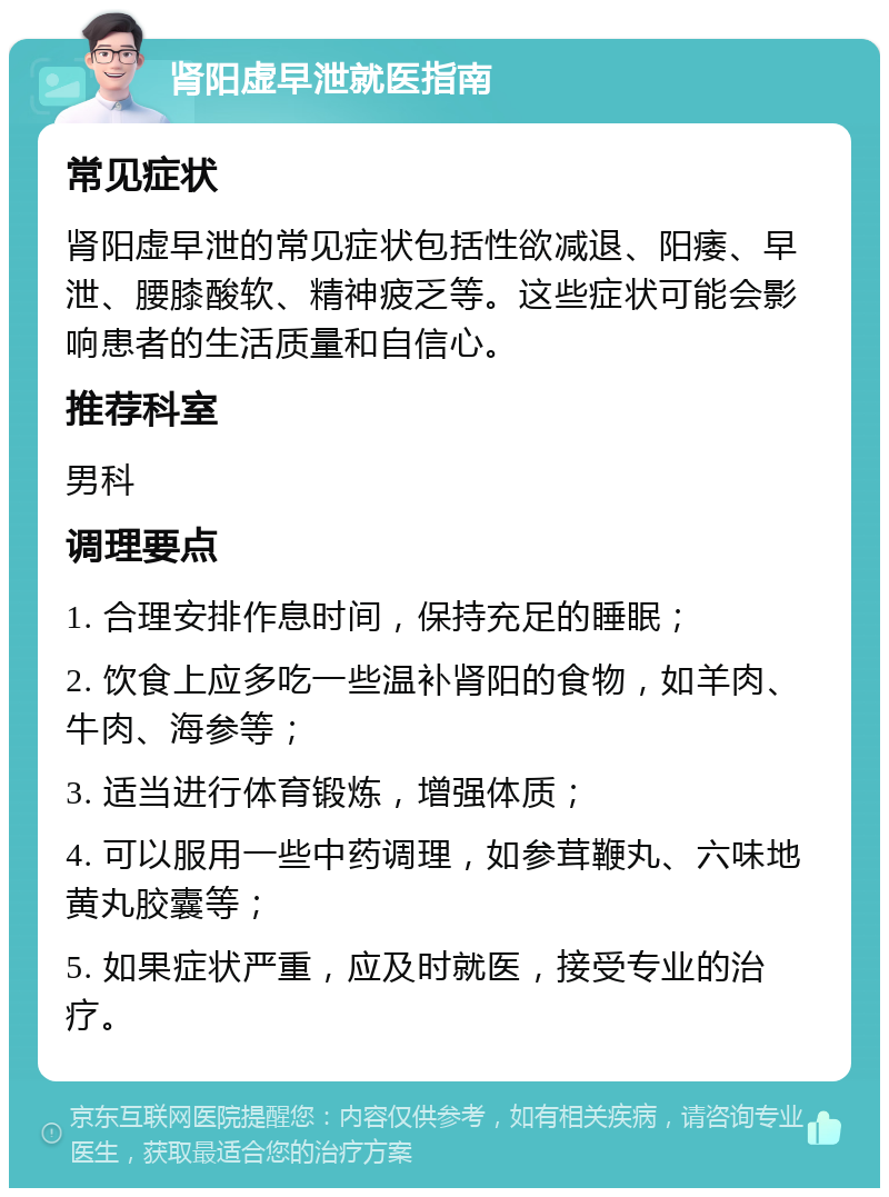 肾阳虚早泄就医指南 常见症状 肾阳虚早泄的常见症状包括性欲减退、阳痿、早泄、腰膝酸软、精神疲乏等。这些症状可能会影响患者的生活质量和自信心。 推荐科室 男科 调理要点 1. 合理安排作息时间，保持充足的睡眠； 2. 饮食上应多吃一些温补肾阳的食物，如羊肉、牛肉、海参等； 3. 适当进行体育锻炼，增强体质； 4. 可以服用一些中药调理，如参茸鞭丸、六味地黄丸胶囊等； 5. 如果症状严重，应及时就医，接受专业的治疗。