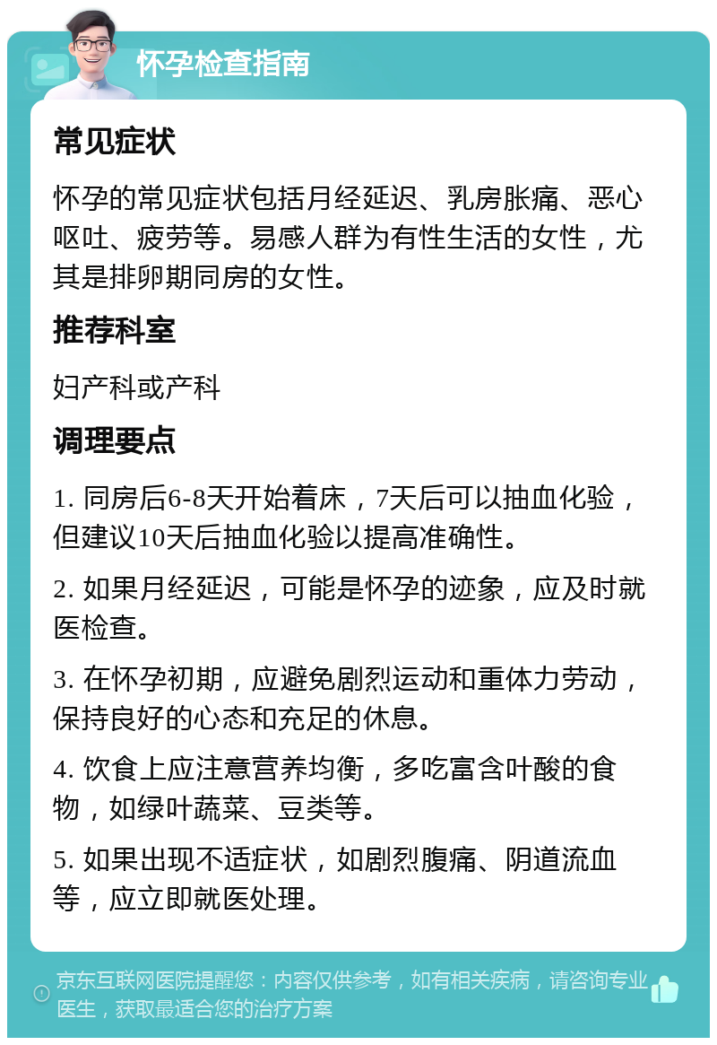 怀孕检查指南 常见症状 怀孕的常见症状包括月经延迟、乳房胀痛、恶心呕吐、疲劳等。易感人群为有性生活的女性，尤其是排卵期同房的女性。 推荐科室 妇产科或产科 调理要点 1. 同房后6-8天开始着床，7天后可以抽血化验，但建议10天后抽血化验以提高准确性。 2. 如果月经延迟，可能是怀孕的迹象，应及时就医检查。 3. 在怀孕初期，应避免剧烈运动和重体力劳动，保持良好的心态和充足的休息。 4. 饮食上应注意营养均衡，多吃富含叶酸的食物，如绿叶蔬菜、豆类等。 5. 如果出现不适症状，如剧烈腹痛、阴道流血等，应立即就医处理。