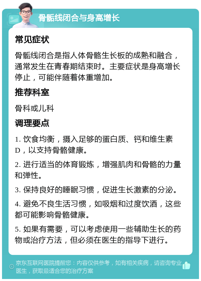 骨骺线闭合与身高增长 常见症状 骨骺线闭合是指人体骨骼生长板的成熟和融合，通常发生在青春期结束时。主要症状是身高增长停止，可能伴随着体重增加。 推荐科室 骨科或儿科 调理要点 1. 饮食均衡，摄入足够的蛋白质、钙和维生素D，以支持骨骼健康。 2. 进行适当的体育锻炼，增强肌肉和骨骼的力量和弹性。 3. 保持良好的睡眠习惯，促进生长激素的分泌。 4. 避免不良生活习惯，如吸烟和过度饮酒，这些都可能影响骨骼健康。 5. 如果有需要，可以考虑使用一些辅助生长的药物或治疗方法，但必须在医生的指导下进行。