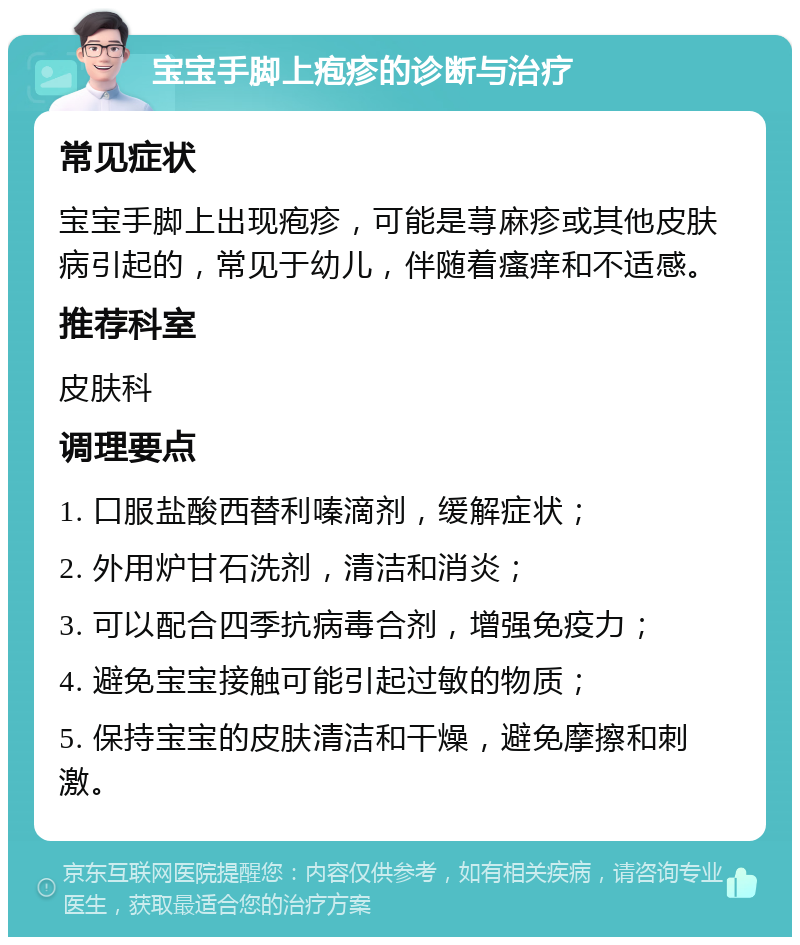 宝宝手脚上疱疹的诊断与治疗 常见症状 宝宝手脚上出现疱疹，可能是荨麻疹或其他皮肤病引起的，常见于幼儿，伴随着瘙痒和不适感。 推荐科室 皮肤科 调理要点 1. 口服盐酸西替利嗪滴剂，缓解症状； 2. 外用炉甘石洗剂，清洁和消炎； 3. 可以配合四季抗病毒合剂，增强免疫力； 4. 避免宝宝接触可能引起过敏的物质； 5. 保持宝宝的皮肤清洁和干燥，避免摩擦和刺激。