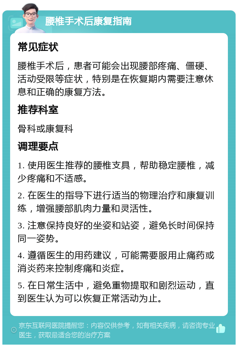 腰椎手术后康复指南 常见症状 腰椎手术后，患者可能会出现腰部疼痛、僵硬、活动受限等症状，特别是在恢复期内需要注意休息和正确的康复方法。 推荐科室 骨科或康复科 调理要点 1. 使用医生推荐的腰椎支具，帮助稳定腰椎，减少疼痛和不适感。 2. 在医生的指导下进行适当的物理治疗和康复训练，增强腰部肌肉力量和灵活性。 3. 注意保持良好的坐姿和站姿，避免长时间保持同一姿势。 4. 遵循医生的用药建议，可能需要服用止痛药或消炎药来控制疼痛和炎症。 5. 在日常生活中，避免重物提取和剧烈运动，直到医生认为可以恢复正常活动为止。