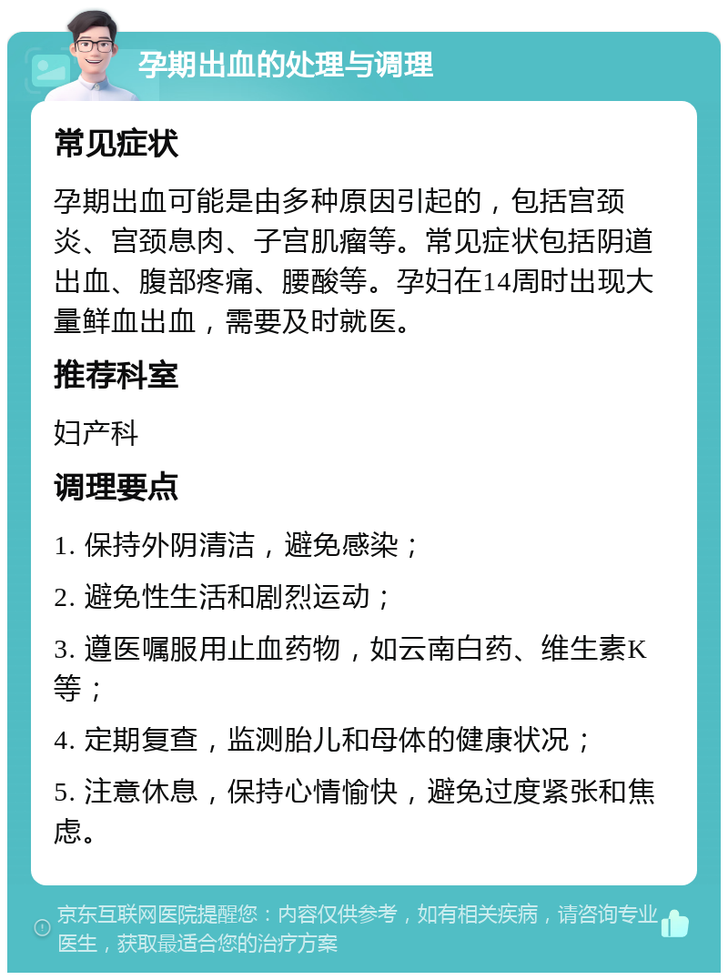 孕期出血的处理与调理 常见症状 孕期出血可能是由多种原因引起的，包括宫颈炎、宫颈息肉、子宫肌瘤等。常见症状包括阴道出血、腹部疼痛、腰酸等。孕妇在14周时出现大量鲜血出血，需要及时就医。 推荐科室 妇产科 调理要点 1. 保持外阴清洁，避免感染； 2. 避免性生活和剧烈运动； 3. 遵医嘱服用止血药物，如云南白药、维生素K等； 4. 定期复查，监测胎儿和母体的健康状况； 5. 注意休息，保持心情愉快，避免过度紧张和焦虑。