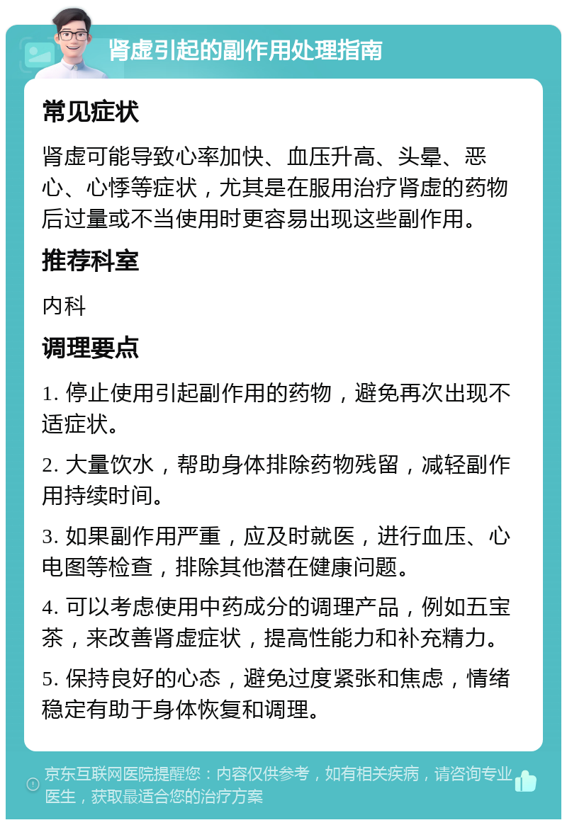 肾虚引起的副作用处理指南 常见症状 肾虚可能导致心率加快、血压升高、头晕、恶心、心悸等症状，尤其是在服用治疗肾虚的药物后过量或不当使用时更容易出现这些副作用。 推荐科室 内科 调理要点 1. 停止使用引起副作用的药物，避免再次出现不适症状。 2. 大量饮水，帮助身体排除药物残留，减轻副作用持续时间。 3. 如果副作用严重，应及时就医，进行血压、心电图等检查，排除其他潜在健康问题。 4. 可以考虑使用中药成分的调理产品，例如五宝茶，来改善肾虚症状，提高性能力和补充精力。 5. 保持良好的心态，避免过度紧张和焦虑，情绪稳定有助于身体恢复和调理。