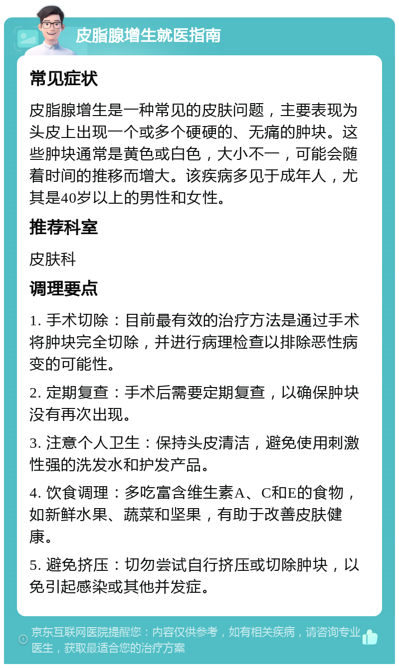 皮脂腺增生就医指南 常见症状 皮脂腺增生是一种常见的皮肤问题，主要表现为头皮上出现一个或多个硬硬的、无痛的肿块。这些肿块通常是黄色或白色，大小不一，可能会随着时间的推移而增大。该疾病多见于成年人，尤其是40岁以上的男性和女性。 推荐科室 皮肤科 调理要点 1. 手术切除：目前最有效的治疗方法是通过手术将肿块完全切除，并进行病理检查以排除恶性病变的可能性。 2. 定期复查：手术后需要定期复查，以确保肿块没有再次出现。 3. 注意个人卫生：保持头皮清洁，避免使用刺激性强的洗发水和护发产品。 4. 饮食调理：多吃富含维生素A、C和E的食物，如新鲜水果、蔬菜和坚果，有助于改善皮肤健康。 5. 避免挤压：切勿尝试自行挤压或切除肿块，以免引起感染或其他并发症。