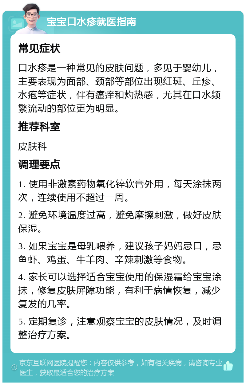 宝宝口水疹就医指南 常见症状 口水疹是一种常见的皮肤问题，多见于婴幼儿，主要表现为面部、颈部等部位出现红斑、丘疹、水疱等症状，伴有瘙痒和灼热感，尤其在口水频繁流动的部位更为明显。 推荐科室 皮肤科 调理要点 1. 使用非激素药物氧化锌软膏外用，每天涂抹两次，连续使用不超过一周。 2. 避免环境温度过高，避免摩擦刺激，做好皮肤保湿。 3. 如果宝宝是母乳喂养，建议孩子妈妈忌口，忌鱼虾、鸡蛋、牛羊肉、辛辣刺激等食物。 4. 家长可以选择适合宝宝使用的保湿霜给宝宝涂抹，修复皮肤屏障功能，有利于病情恢复，减少复发的几率。 5. 定期复诊，注意观察宝宝的皮肤情况，及时调整治疗方案。