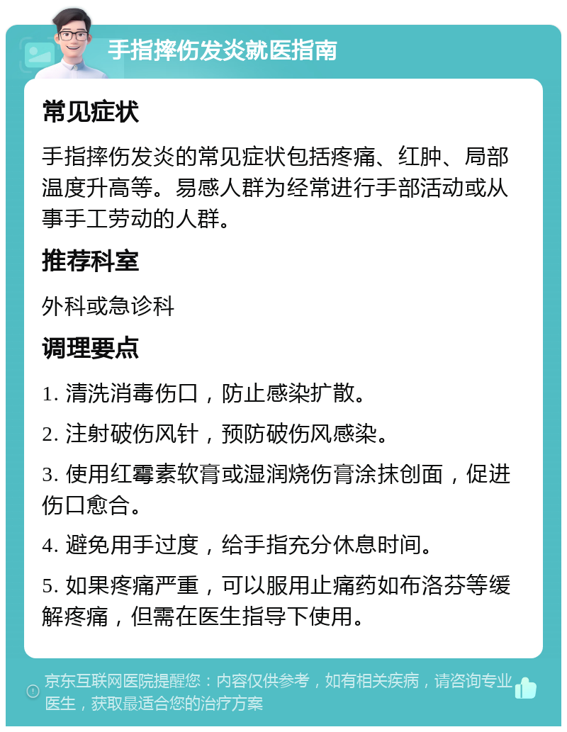 手指摔伤发炎就医指南 常见症状 手指摔伤发炎的常见症状包括疼痛、红肿、局部温度升高等。易感人群为经常进行手部活动或从事手工劳动的人群。 推荐科室 外科或急诊科 调理要点 1. 清洗消毒伤口，防止感染扩散。 2. 注射破伤风针，预防破伤风感染。 3. 使用红霉素软膏或湿润烧伤膏涂抹创面，促进伤口愈合。 4. 避免用手过度，给手指充分休息时间。 5. 如果疼痛严重，可以服用止痛药如布洛芬等缓解疼痛，但需在医生指导下使用。