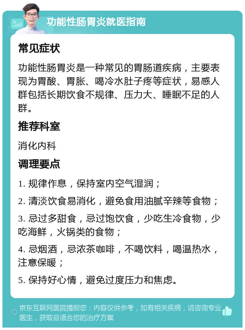 功能性肠胃炎就医指南 常见症状 功能性肠胃炎是一种常见的胃肠道疾病，主要表现为胃酸、胃胀、喝冷水肚子疼等症状，易感人群包括长期饮食不规律、压力大、睡眠不足的人群。 推荐科室 消化内科 调理要点 1. 规律作息，保持室内空气湿润； 2. 清淡饮食易消化，避免食用油腻辛辣等食物； 3. 忌过多甜食，忌过饱饮食，少吃生冷食物，少吃海鲜，火锅类的食物； 4. 忌烟酒，忌浓茶咖啡，不喝饮料，喝温热水，注意保暖； 5. 保持好心情，避免过度压力和焦虑。