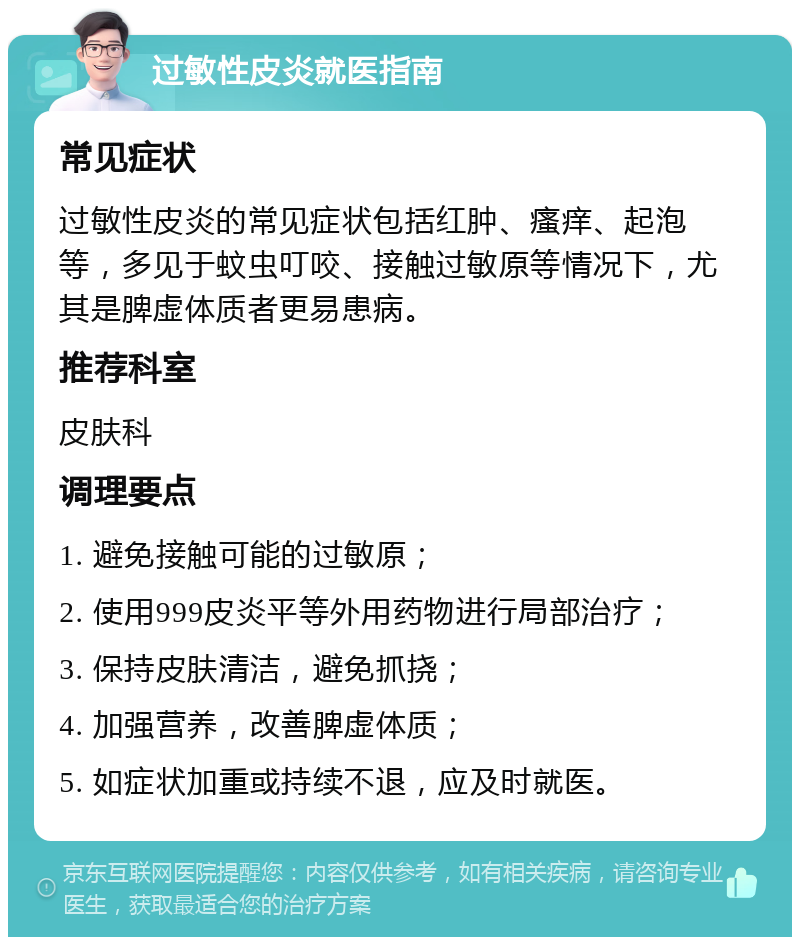 过敏性皮炎就医指南 常见症状 过敏性皮炎的常见症状包括红肿、瘙痒、起泡等，多见于蚊虫叮咬、接触过敏原等情况下，尤其是脾虚体质者更易患病。 推荐科室 皮肤科 调理要点 1. 避免接触可能的过敏原； 2. 使用999皮炎平等外用药物进行局部治疗； 3. 保持皮肤清洁，避免抓挠； 4. 加强营养，改善脾虚体质； 5. 如症状加重或持续不退，应及时就医。