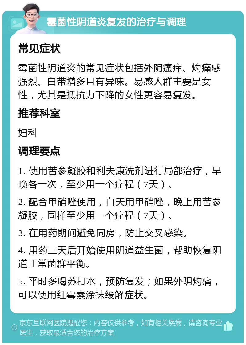 霉菌性阴道炎复发的治疗与调理 常见症状 霉菌性阴道炎的常见症状包括外阴瘙痒、灼痛感强烈、白带增多且有异味。易感人群主要是女性，尤其是抵抗力下降的女性更容易复发。 推荐科室 妇科 调理要点 1. 使用苦参凝胶和利夫康洗剂进行局部治疗，早晚各一次，至少用一个疗程（7天）。 2. 配合甲硝唑使用，白天用甲硝唑，晚上用苦参凝胶，同样至少用一个疗程（7天）。 3. 在用药期间避免同房，防止交叉感染。 4. 用药三天后开始使用阴道益生菌，帮助恢复阴道正常菌群平衡。 5. 平时多喝苏打水，预防复发；如果外阴灼痛，可以使用红霉素涂抹缓解症状。