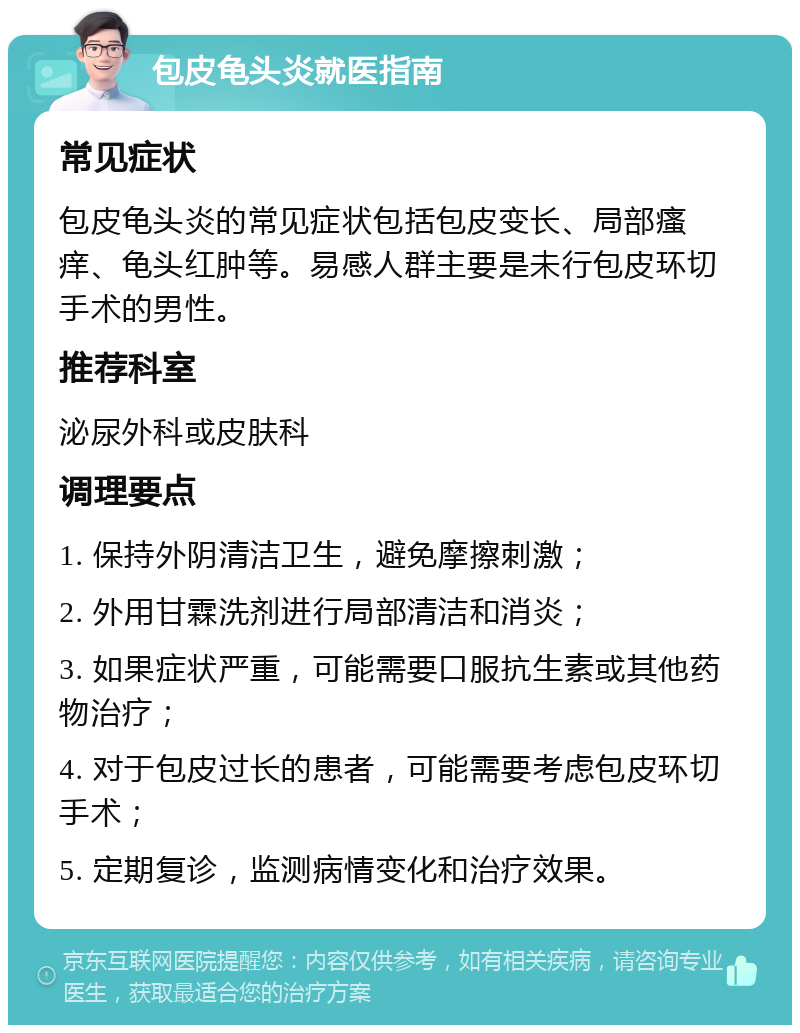 包皮龟头炎就医指南 常见症状 包皮龟头炎的常见症状包括包皮变长、局部瘙痒、龟头红肿等。易感人群主要是未行包皮环切手术的男性。 推荐科室 泌尿外科或皮肤科 调理要点 1. 保持外阴清洁卫生，避免摩擦刺激； 2. 外用甘霖洗剂进行局部清洁和消炎； 3. 如果症状严重，可能需要口服抗生素或其他药物治疗； 4. 对于包皮过长的患者，可能需要考虑包皮环切手术； 5. 定期复诊，监测病情变化和治疗效果。