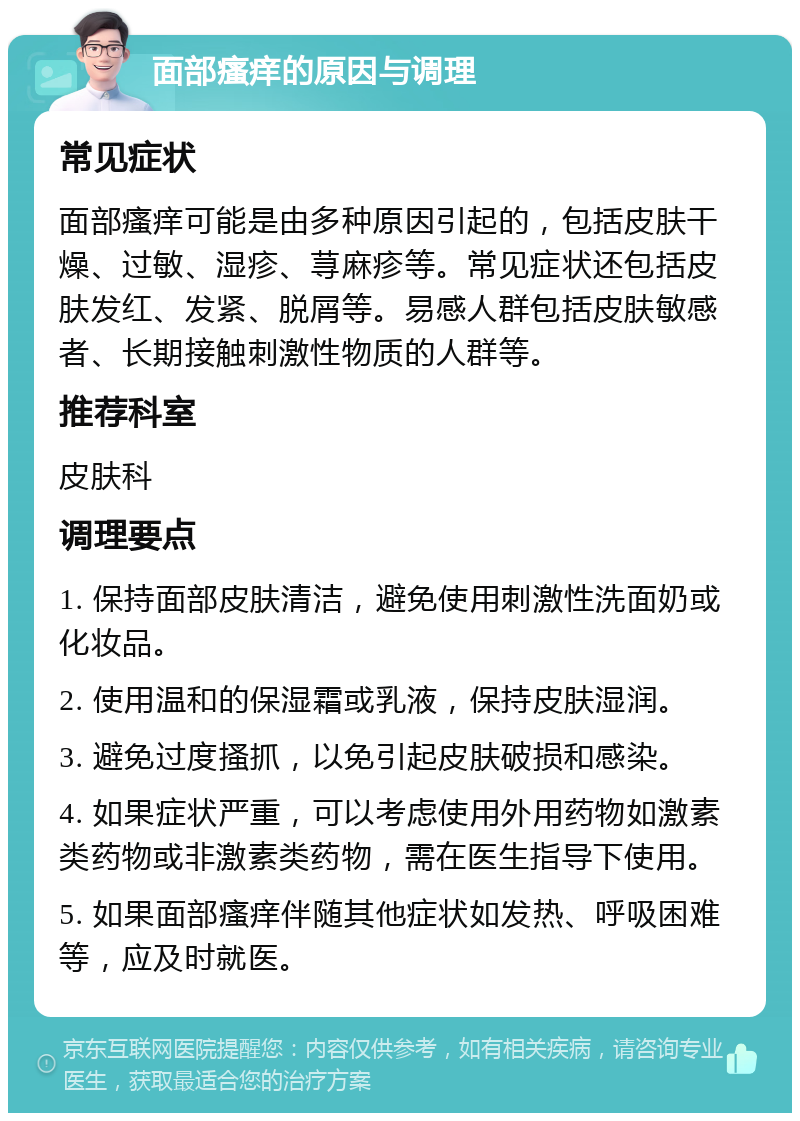 面部瘙痒的原因与调理 常见症状 面部瘙痒可能是由多种原因引起的，包括皮肤干燥、过敏、湿疹、荨麻疹等。常见症状还包括皮肤发红、发紧、脱屑等。易感人群包括皮肤敏感者、长期接触刺激性物质的人群等。 推荐科室 皮肤科 调理要点 1. 保持面部皮肤清洁，避免使用刺激性洗面奶或化妆品。 2. 使用温和的保湿霜或乳液，保持皮肤湿润。 3. 避免过度搔抓，以免引起皮肤破损和感染。 4. 如果症状严重，可以考虑使用外用药物如激素类药物或非激素类药物，需在医生指导下使用。 5. 如果面部瘙痒伴随其他症状如发热、呼吸困难等，应及时就医。