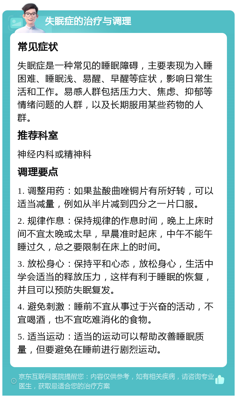 失眠症的治疗与调理 常见症状 失眠症是一种常见的睡眠障碍，主要表现为入睡困难、睡眠浅、易醒、早醒等症状，影响日常生活和工作。易感人群包括压力大、焦虑、抑郁等情绪问题的人群，以及长期服用某些药物的人群。 推荐科室 神经内科或精神科 调理要点 1. 调整用药：如果盐酸曲唑铜片有所好转，可以适当减量，例如从半片减到四分之一片口服。 2. 规律作息：保持规律的作息时间，晚上上床时间不宜太晚或太早，早晨准时起床，中午不能午睡过久，总之要限制在床上的时间。 3. 放松身心：保持平和心态，放松身心，生活中学会适当的释放压力，这样有利于睡眠的恢复，并且可以预防失眠复发。 4. 避免刺激：睡前不宜从事过于兴奋的活动，不宜喝酒，也不宜吃难消化的食物。 5. 适当运动：适当的运动可以帮助改善睡眠质量，但要避免在睡前进行剧烈运动。