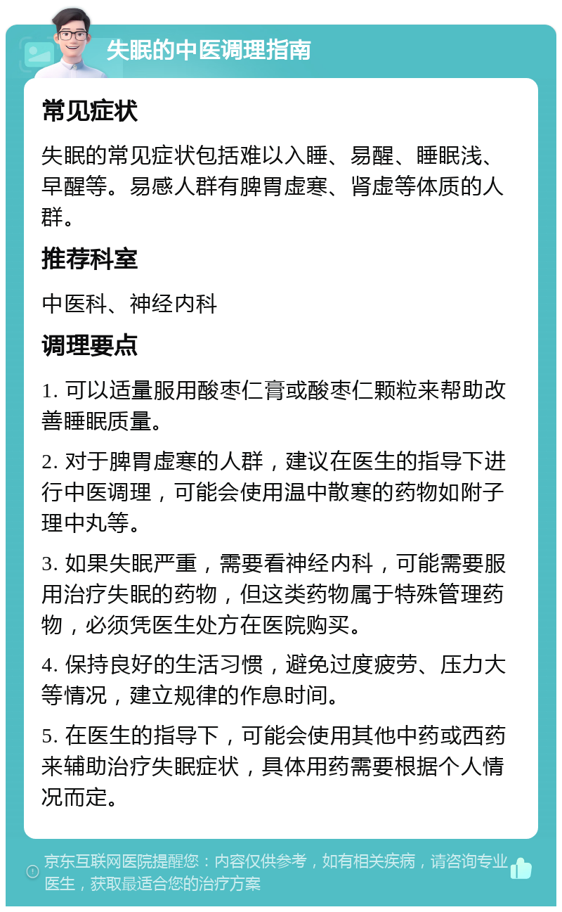 失眠的中医调理指南 常见症状 失眠的常见症状包括难以入睡、易醒、睡眠浅、早醒等。易感人群有脾胃虚寒、肾虚等体质的人群。 推荐科室 中医科、神经内科 调理要点 1. 可以适量服用酸枣仁膏或酸枣仁颗粒来帮助改善睡眠质量。 2. 对于脾胃虚寒的人群，建议在医生的指导下进行中医调理，可能会使用温中散寒的药物如附子理中丸等。 3. 如果失眠严重，需要看神经内科，可能需要服用治疗失眠的药物，但这类药物属于特殊管理药物，必须凭医生处方在医院购买。 4. 保持良好的生活习惯，避免过度疲劳、压力大等情况，建立规律的作息时间。 5. 在医生的指导下，可能会使用其他中药或西药来辅助治疗失眠症状，具体用药需要根据个人情况而定。