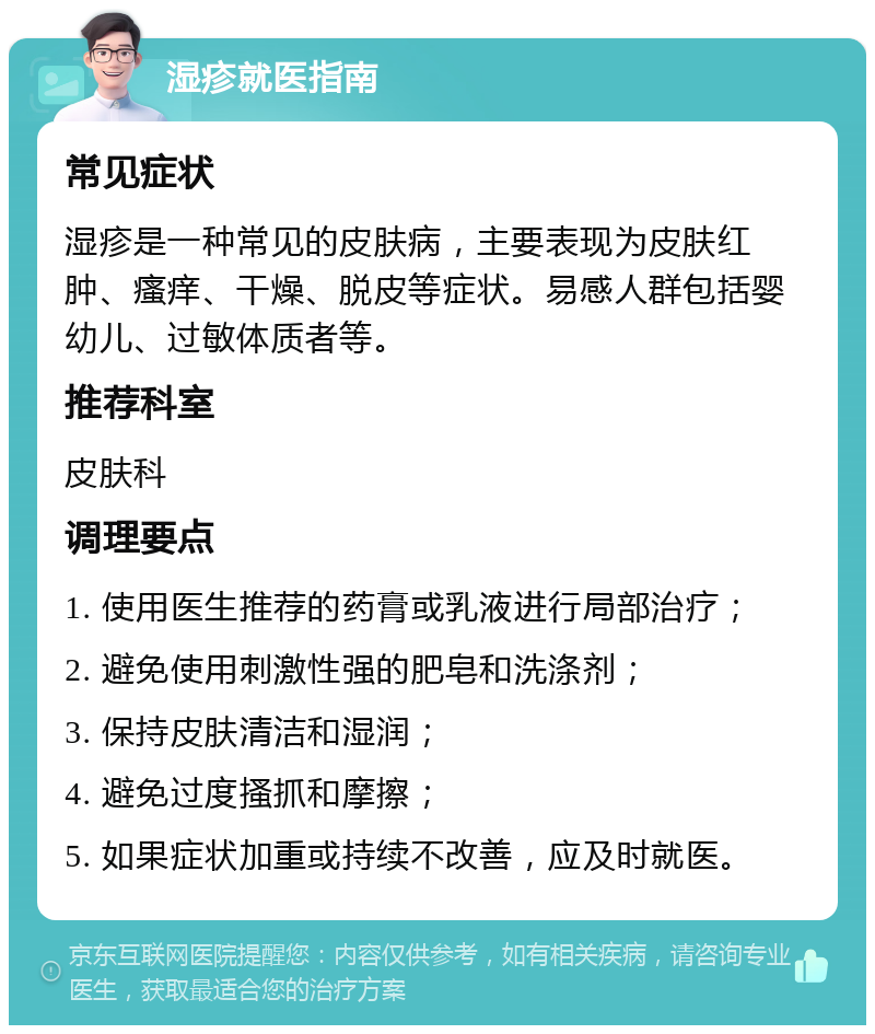 湿疹就医指南 常见症状 湿疹是一种常见的皮肤病，主要表现为皮肤红肿、瘙痒、干燥、脱皮等症状。易感人群包括婴幼儿、过敏体质者等。 推荐科室 皮肤科 调理要点 1. 使用医生推荐的药膏或乳液进行局部治疗； 2. 避免使用刺激性强的肥皂和洗涤剂； 3. 保持皮肤清洁和湿润； 4. 避免过度搔抓和摩擦； 5. 如果症状加重或持续不改善，应及时就医。