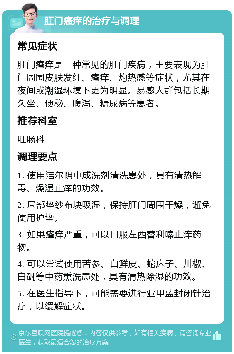 肛门瘙痒的治疗与调理 常见症状 肛门瘙痒是一种常见的肛门疾病，主要表现为肛门周围皮肤发红、瘙痒、灼热感等症状，尤其在夜间或潮湿环境下更为明显。易感人群包括长期久坐、便秘、腹泻、糖尿病等患者。 推荐科室 肛肠科 调理要点 1. 使用洁尔阴中成洗剂清洗患处，具有清热解毒、燥湿止痒的功效。 2. 局部垫纱布块吸湿，保持肛门周围干燥，避免使用护垫。 3. 如果瘙痒严重，可以口服左西替利嗪止痒药物。 4. 可以尝试使用苦参、白鲜皮、蛇床子、川椒、白矾等中药熏洗患处，具有清热除湿的功效。 5. 在医生指导下，可能需要进行亚甲蓝封闭针治疗，以缓解症状。