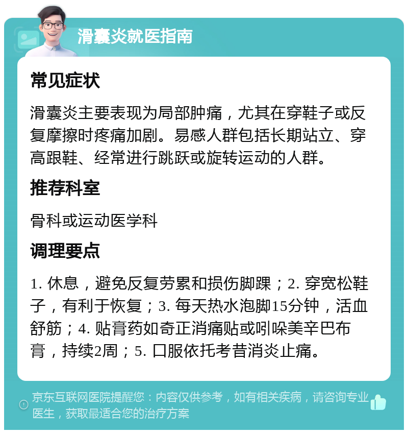 滑囊炎就医指南 常见症状 滑囊炎主要表现为局部肿痛，尤其在穿鞋子或反复摩擦时疼痛加剧。易感人群包括长期站立、穿高跟鞋、经常进行跳跃或旋转运动的人群。 推荐科室 骨科或运动医学科 调理要点 1. 休息，避免反复劳累和损伤脚踝；2. 穿宽松鞋子，有利于恢复；3. 每天热水泡脚15分钟，活血舒筋；4. 贴膏药如奇正消痛贴或吲哚美辛巴布膏，持续2周；5. 口服依托考昔消炎止痛。