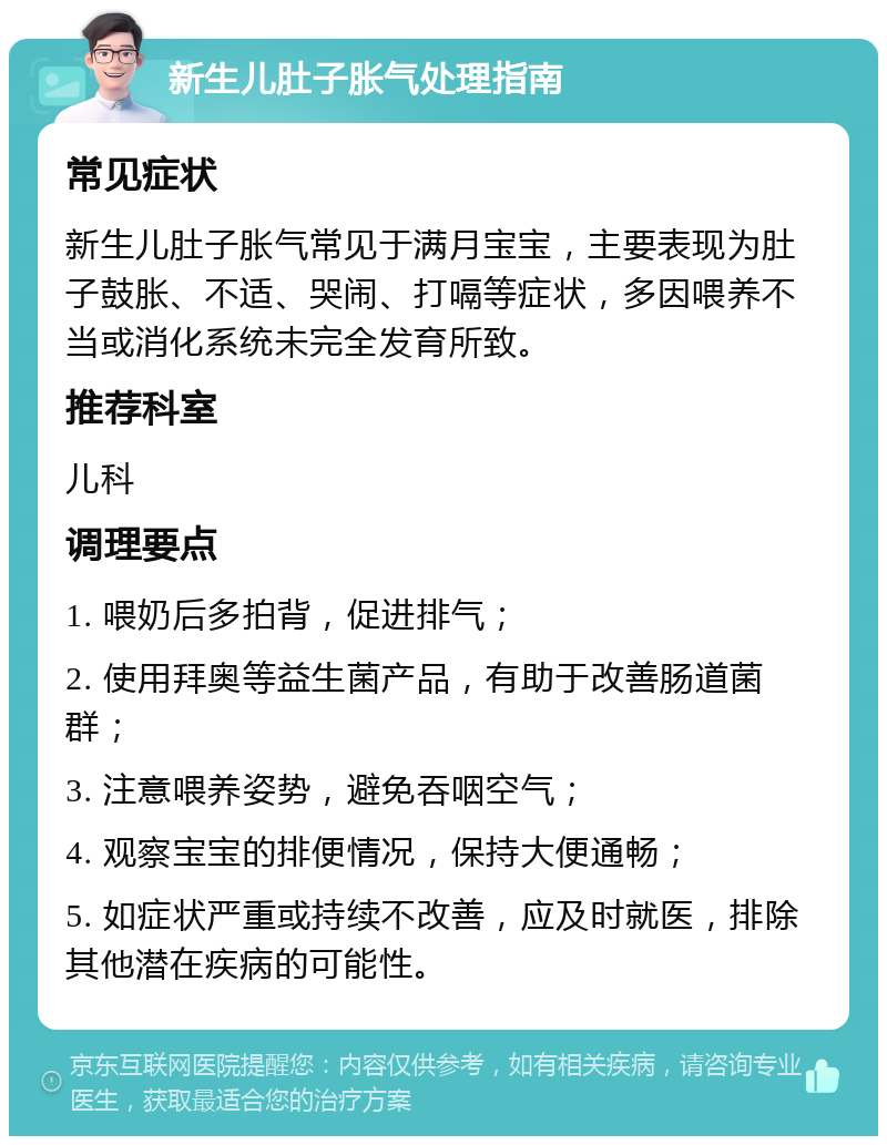 新生儿肚子胀气处理指南 常见症状 新生儿肚子胀气常见于满月宝宝，主要表现为肚子鼓胀、不适、哭闹、打嗝等症状，多因喂养不当或消化系统未完全发育所致。 推荐科室 儿科 调理要点 1. 喂奶后多拍背，促进排气； 2. 使用拜奥等益生菌产品，有助于改善肠道菌群； 3. 注意喂养姿势，避免吞咽空气； 4. 观察宝宝的排便情况，保持大便通畅； 5. 如症状严重或持续不改善，应及时就医，排除其他潜在疾病的可能性。