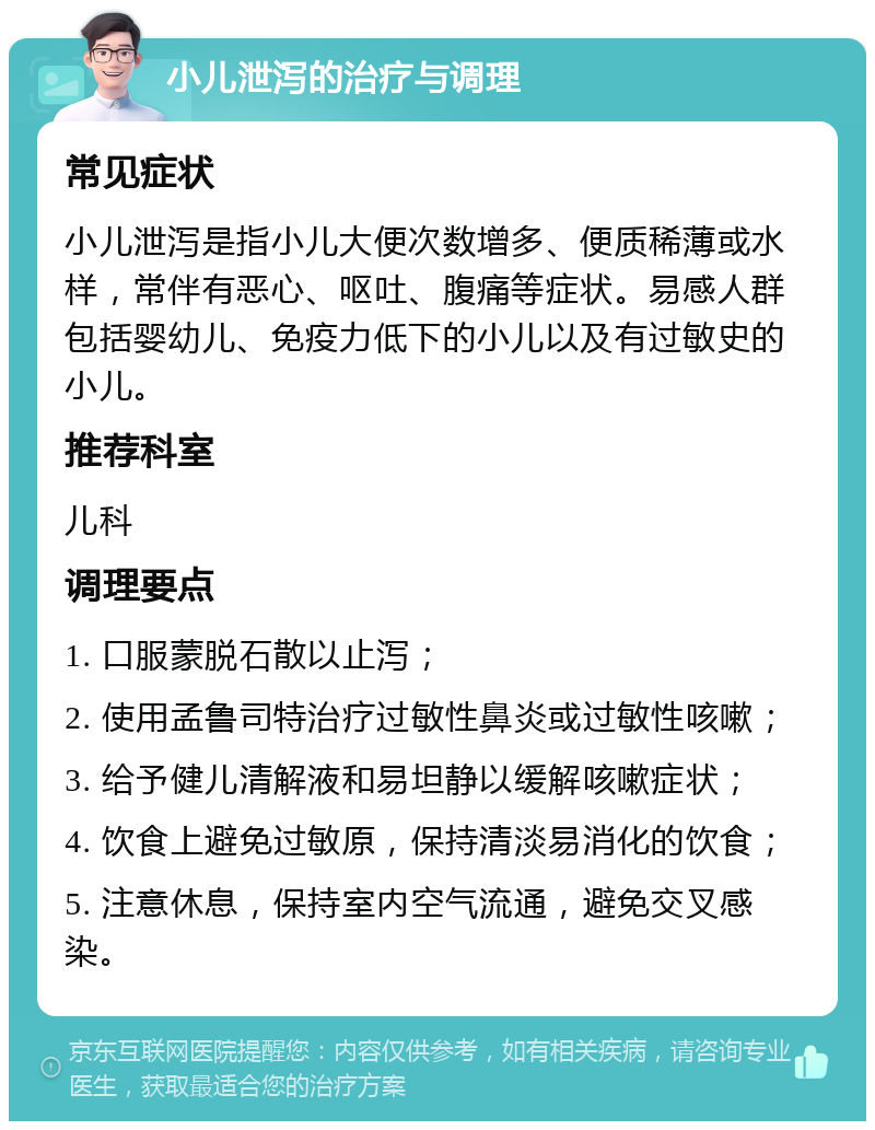 小儿泄泻的治疗与调理 常见症状 小儿泄泻是指小儿大便次数增多、便质稀薄或水样，常伴有恶心、呕吐、腹痛等症状。易感人群包括婴幼儿、免疫力低下的小儿以及有过敏史的小儿。 推荐科室 儿科 调理要点 1. 口服蒙脱石散以止泻； 2. 使用孟鲁司特治疗过敏性鼻炎或过敏性咳嗽； 3. 给予健儿清解液和易坦静以缓解咳嗽症状； 4. 饮食上避免过敏原，保持清淡易消化的饮食； 5. 注意休息，保持室内空气流通，避免交叉感染。