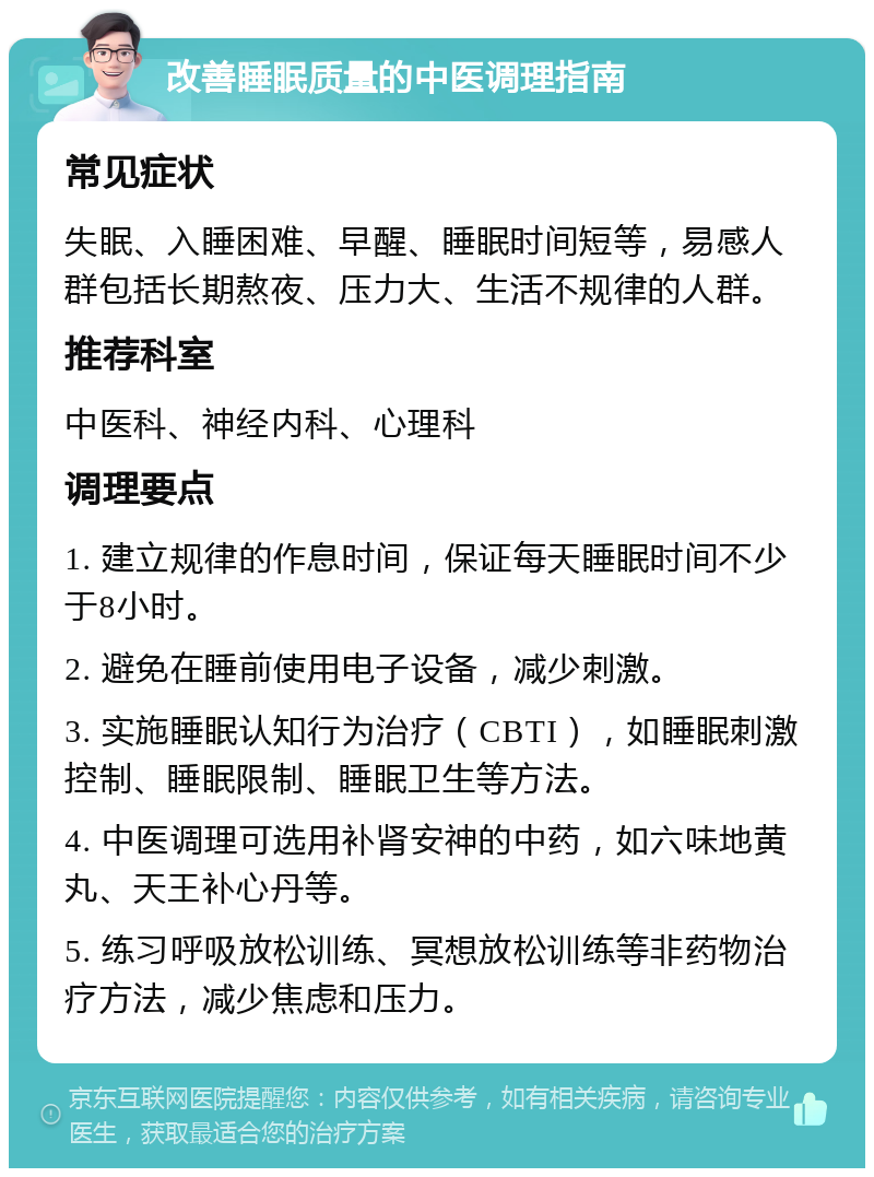 改善睡眠质量的中医调理指南 常见症状 失眠、入睡困难、早醒、睡眠时间短等，易感人群包括长期熬夜、压力大、生活不规律的人群。 推荐科室 中医科、神经内科、心理科 调理要点 1. 建立规律的作息时间，保证每天睡眠时间不少于8小时。 2. 避免在睡前使用电子设备，减少刺激。 3. 实施睡眠认知行为治疗（CBTI），如睡眠刺激控制、睡眠限制、睡眠卫生等方法。 4. 中医调理可选用补肾安神的中药，如六味地黄丸、天王补心丹等。 5. 练习呼吸放松训练、冥想放松训练等非药物治疗方法，减少焦虑和压力。