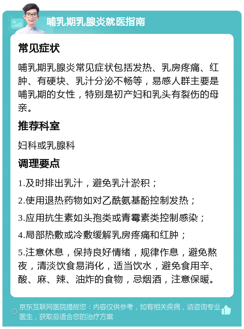 哺乳期乳腺炎就医指南 常见症状 哺乳期乳腺炎常见症状包括发热、乳房疼痛、红肿、有硬块、乳汁分泌不畅等，易感人群主要是哺乳期的女性，特别是初产妇和乳头有裂伤的母亲。 推荐科室 妇科或乳腺科 调理要点 1.及时排出乳汁，避免乳汁淤积； 2.使用退热药物如对乙酰氨基酚控制发热； 3.应用抗生素如头孢类或青霉素类控制感染； 4.局部热敷或冷敷缓解乳房疼痛和红肿； 5.注意休息，保持良好情绪，规律作息，避免熬夜，清淡饮食易消化，适当饮水，避免食用辛、酸、麻、辣、油炸的食物，忌烟酒，注意保暖。