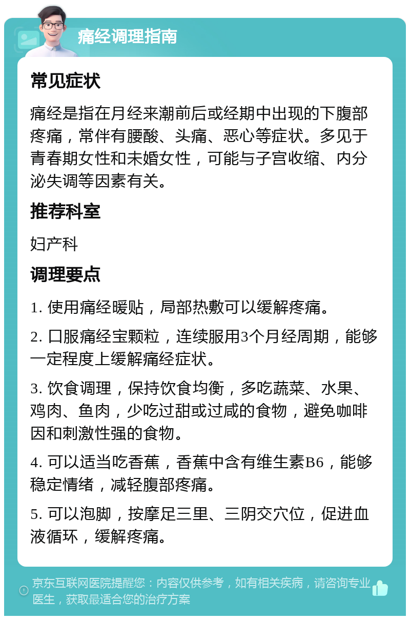 痛经调理指南 常见症状 痛经是指在月经来潮前后或经期中出现的下腹部疼痛，常伴有腰酸、头痛、恶心等症状。多见于青春期女性和未婚女性，可能与子宫收缩、内分泌失调等因素有关。 推荐科室 妇产科 调理要点 1. 使用痛经暖贴，局部热敷可以缓解疼痛。 2. 口服痛经宝颗粒，连续服用3个月经周期，能够一定程度上缓解痛经症状。 3. 饮食调理，保持饮食均衡，多吃蔬菜、水果、鸡肉、鱼肉，少吃过甜或过咸的食物，避免咖啡因和刺激性强的食物。 4. 可以适当吃香蕉，香蕉中含有维生素B6，能够稳定情绪，减轻腹部疼痛。 5. 可以泡脚，按摩足三里、三阴交穴位，促进血液循环，缓解疼痛。