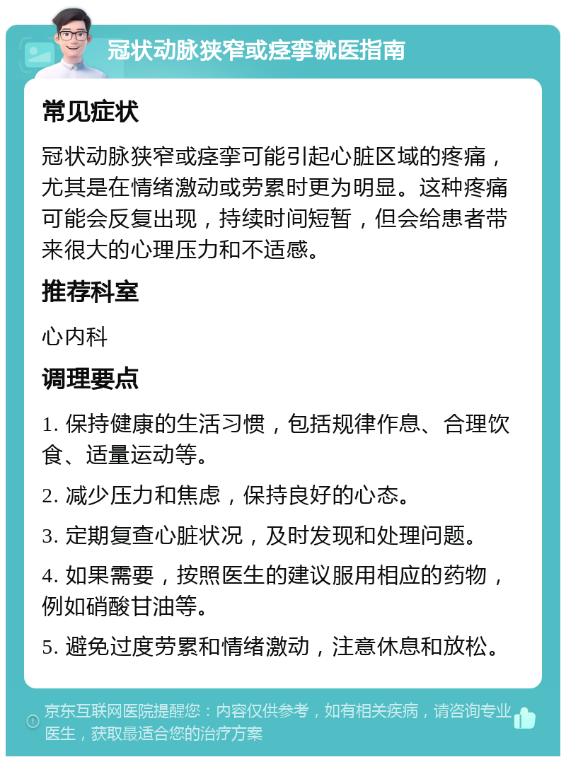 冠状动脉狭窄或痉挛就医指南 常见症状 冠状动脉狭窄或痉挛可能引起心脏区域的疼痛，尤其是在情绪激动或劳累时更为明显。这种疼痛可能会反复出现，持续时间短暂，但会给患者带来很大的心理压力和不适感。 推荐科室 心内科 调理要点 1. 保持健康的生活习惯，包括规律作息、合理饮食、适量运动等。 2. 减少压力和焦虑，保持良好的心态。 3. 定期复查心脏状况，及时发现和处理问题。 4. 如果需要，按照医生的建议服用相应的药物，例如硝酸甘油等。 5. 避免过度劳累和情绪激动，注意休息和放松。