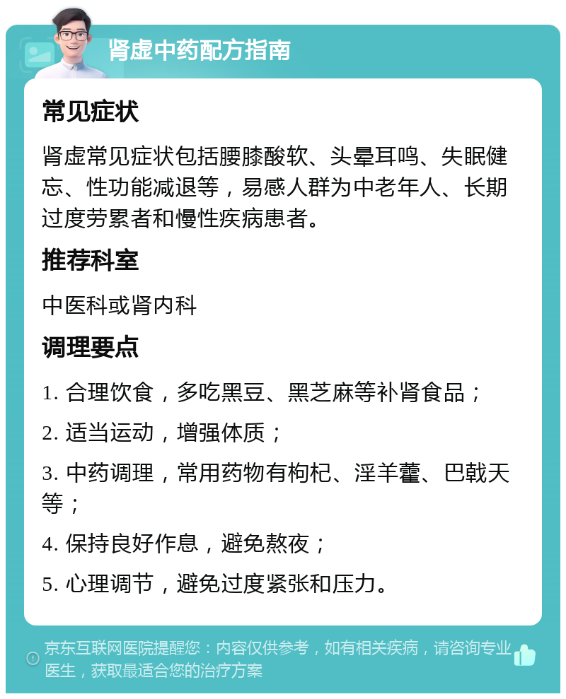 肾虚中药配方指南 常见症状 肾虚常见症状包括腰膝酸软、头晕耳鸣、失眠健忘、性功能减退等，易感人群为中老年人、长期过度劳累者和慢性疾病患者。 推荐科室 中医科或肾内科 调理要点 1. 合理饮食，多吃黑豆、黑芝麻等补肾食品； 2. 适当运动，增强体质； 3. 中药调理，常用药物有枸杞、淫羊藿、巴戟天等； 4. 保持良好作息，避免熬夜； 5. 心理调节，避免过度紧张和压力。