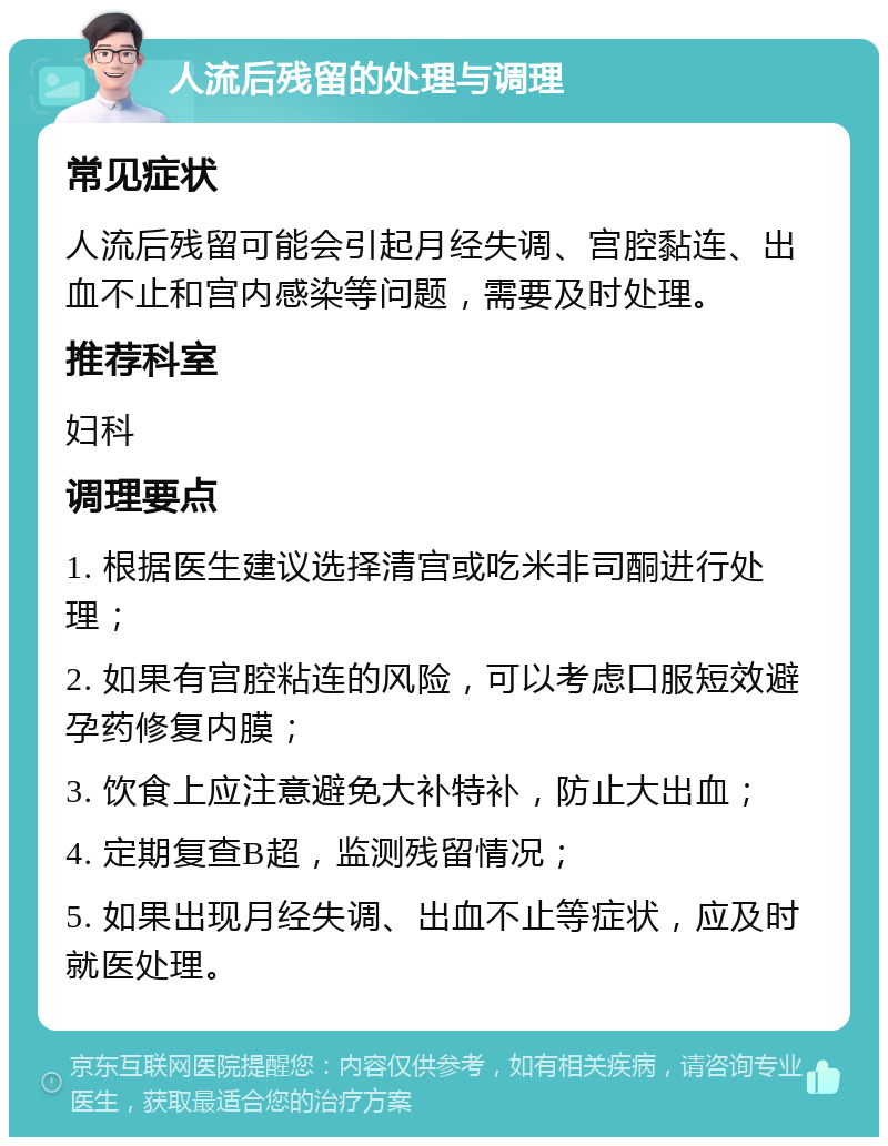 人流后残留的处理与调理 常见症状 人流后残留可能会引起月经失调、宫腔黏连、出血不止和宫内感染等问题，需要及时处理。 推荐科室 妇科 调理要点 1. 根据医生建议选择清宫或吃米非司酮进行处理； 2. 如果有宫腔粘连的风险，可以考虑口服短效避孕药修复内膜； 3. 饮食上应注意避免大补特补，防止大出血； 4. 定期复查B超，监测残留情况； 5. 如果出现月经失调、出血不止等症状，应及时就医处理。