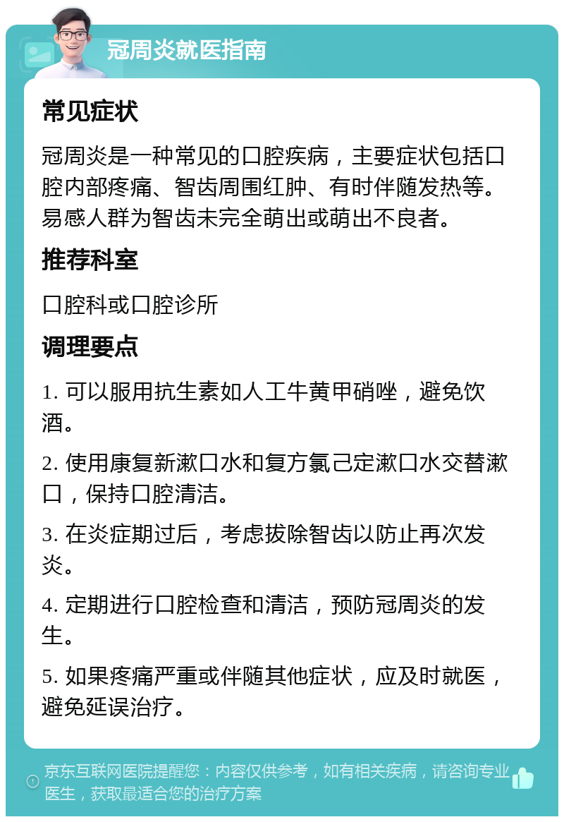 冠周炎就医指南 常见症状 冠周炎是一种常见的口腔疾病，主要症状包括口腔内部疼痛、智齿周围红肿、有时伴随发热等。易感人群为智齿未完全萌出或萌出不良者。 推荐科室 口腔科或口腔诊所 调理要点 1. 可以服用抗生素如人工牛黄甲硝唑，避免饮酒。 2. 使用康复新漱口水和复方氯己定漱口水交替漱口，保持口腔清洁。 3. 在炎症期过后，考虑拔除智齿以防止再次发炎。 4. 定期进行口腔检查和清洁，预防冠周炎的发生。 5. 如果疼痛严重或伴随其他症状，应及时就医，避免延误治疗。