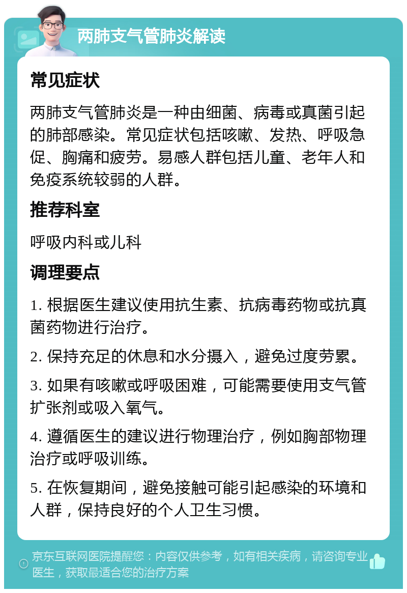 两肺支气管肺炎解读 常见症状 两肺支气管肺炎是一种由细菌、病毒或真菌引起的肺部感染。常见症状包括咳嗽、发热、呼吸急促、胸痛和疲劳。易感人群包括儿童、老年人和免疫系统较弱的人群。 推荐科室 呼吸内科或儿科 调理要点 1. 根据医生建议使用抗生素、抗病毒药物或抗真菌药物进行治疗。 2. 保持充足的休息和水分摄入，避免过度劳累。 3. 如果有咳嗽或呼吸困难，可能需要使用支气管扩张剂或吸入氧气。 4. 遵循医生的建议进行物理治疗，例如胸部物理治疗或呼吸训练。 5. 在恢复期间，避免接触可能引起感染的环境和人群，保持良好的个人卫生习惯。