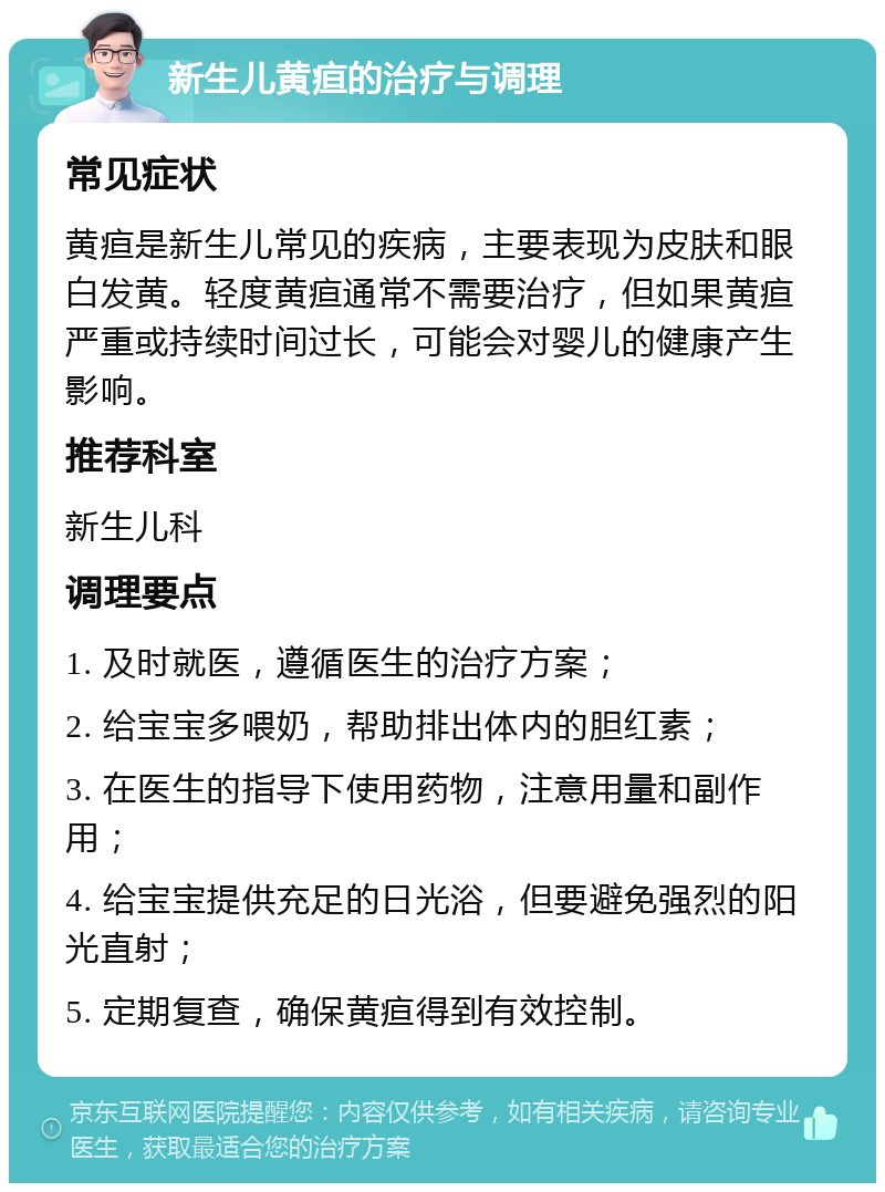 新生儿黄疸的治疗与调理 常见症状 黄疸是新生儿常见的疾病，主要表现为皮肤和眼白发黄。轻度黄疸通常不需要治疗，但如果黄疸严重或持续时间过长，可能会对婴儿的健康产生影响。 推荐科室 新生儿科 调理要点 1. 及时就医，遵循医生的治疗方案； 2. 给宝宝多喂奶，帮助排出体内的胆红素； 3. 在医生的指导下使用药物，注意用量和副作用； 4. 给宝宝提供充足的日光浴，但要避免强烈的阳光直射； 5. 定期复查，确保黄疸得到有效控制。