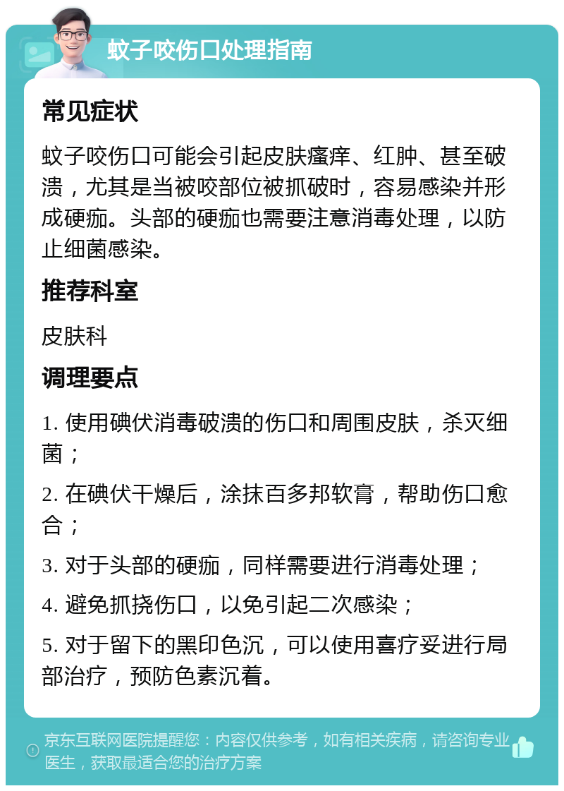 蚊子咬伤口处理指南 常见症状 蚊子咬伤口可能会引起皮肤瘙痒、红肿、甚至破溃，尤其是当被咬部位被抓破时，容易感染并形成硬痂。头部的硬痂也需要注意消毒处理，以防止细菌感染。 推荐科室 皮肤科 调理要点 1. 使用碘伏消毒破溃的伤口和周围皮肤，杀灭细菌； 2. 在碘伏干燥后，涂抹百多邦软膏，帮助伤口愈合； 3. 对于头部的硬痂，同样需要进行消毒处理； 4. 避免抓挠伤口，以免引起二次感染； 5. 对于留下的黑印色沉，可以使用喜疗妥进行局部治疗，预防色素沉着。