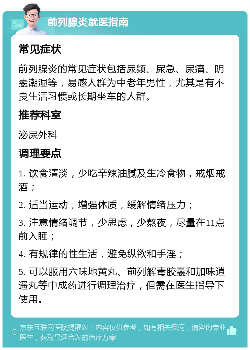 前列腺炎就医指南 常见症状 前列腺炎的常见症状包括尿频、尿急、尿痛、阴囊潮湿等，易感人群为中老年男性，尤其是有不良生活习惯或长期坐车的人群。 推荐科室 泌尿外科 调理要点 1. 饮食清淡，少吃辛辣油腻及生冷食物，戒烟戒酒； 2. 适当运动，增强体质，缓解情绪压力； 3. 注意情绪调节，少思虑，少熬夜，尽量在11点前入睡； 4. 有规律的性生活，避免纵欲和手淫； 5. 可以服用六味地黄丸、前列解毒胶囊和加味逍遥丸等中成药进行调理治疗，但需在医生指导下使用。